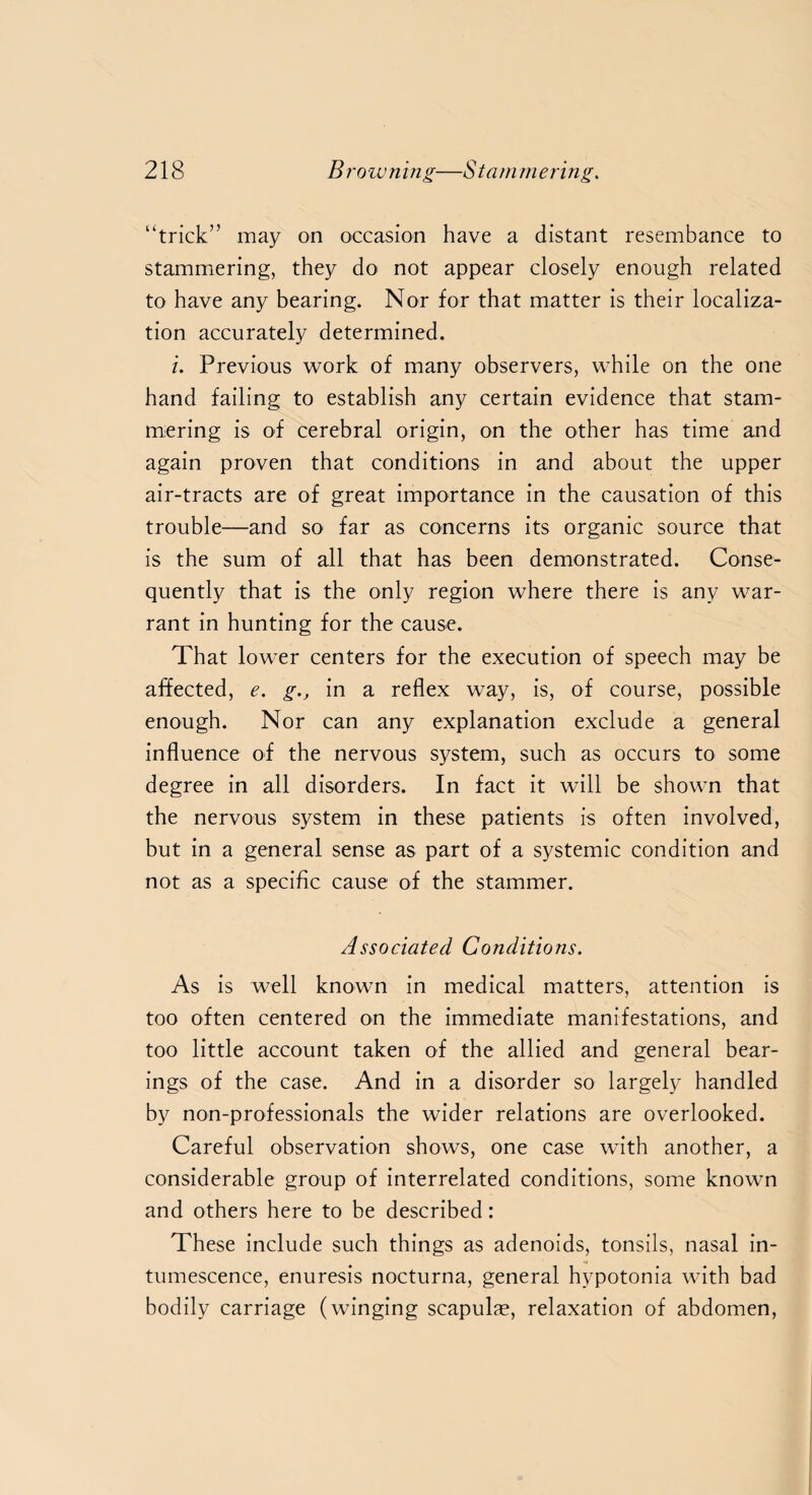 “trick” may on occasion have a distant resembance to stammering, they do not appear closely enough related to have any bearing. Nor for that matter is their localiza¬ tion accurately determined. i. Previous work of many observers, while on the one hand failing to establish any certain evidence that stam¬ mering is of cerebral origin, on the other has time and again proven that conditions in and about the upper air-tracts are of great importance in the causation of this trouble—and so far as concerns its organic source that is the sum of all that has been demonstrated. Conse¬ quently that is the only region where there is any war¬ rant in hunting for the cause. That lower centers for the execution of speech may be affected, e. g., in a reflex way, is, of course, possible enough. Nor can any explanation exclude a general influence of the nervous system, such as occurs to some degree in all disorders. In fact it will be shown that the nervous system in these patients is often involved, but in a general sense as part of a systemic condition and not as a specific cause of the stammer. Associated Conditions. As is well known in medical matters, attention is too often centered on the immediate manifestations, and too little account taken of the allied and general bear¬ ings of the case. And in a disorder so largely handled by non-professionals the wider relations are overlooked. Careful observation shows, one case with another, a considerable group of interrelated conditions, some known and others here to be described: These include such things as adenoids, tonsils, nasal in¬ tumescence, enuresis nocturna, general hypotonia with bad bodily carriage (winging scapulae, relaxation of abdomen,