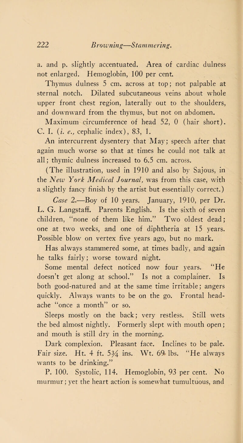 a. and p. slightly accentuated. Area of cardiac dulness not enlarged. Hemoglobin, 100 per cent. Thymus dulness 5 cm. across at top; not palpable at sternal notch. Dilated subcutaneous veins about whole upper front chest region, laterally out to the shoulders, and downward from the thymus, but not on abdomen. Maximum circumference of head 52, 0 (hair short). C. I. (i. e.j cephalic index), 83, 1. An intercurrent dysentery that May; speech after that again much worse so that at times he could not talk at all; thymic dulness increased to 6.5 cm. across. (The illustration, used in 1910 and also by Sajous, in the New York Medical Journal, was from this case, with a slightly fancy finish by the artist but essentially correct.) Case 2.—Boy of 10 years. January, 1910, per Dr. L. G. Langstaff. Parents English. Is the sixth of seven children, “none of them like him.” Two oldest dead; one at two weeks, and one of diphtheria at 15 years. Possible blow on vertex five years ago, but no mark. Has always stammered some, at times badly, and again he talks fairly; worse toward night. Some mental defect noticed now four years. “He doesn’t get along at school.” Is not a complainer. Is both good-natured and at the same time irritable; angers quickly. Always wants to be on the go. Frontal head¬ ache “once a month” or so. Sleeps mostly on the back; very restless. Still wets the bed almost nightly. Formerly slept with mouth open; and mouth is still dry in the morning. Dark complexion. Pleasant face. Inclines to be pale. Fair size. Ht. 4 ft. 5^4 ins. Wt. 69 lbs. “He always wants to be drinking.” P. 100. Systolic, 114. Hemoglobin, 93 per cent. No murmur; yet the heart action is somewhat tumultuous, and