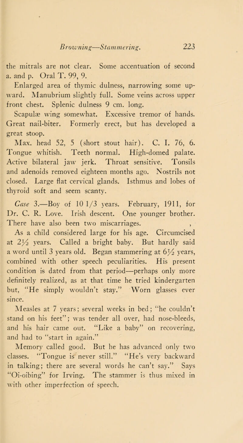 the mitrals are not clear. Some accentuation of second a. and p. Oral T. 99, 9. Enlarged area of thymic dulness, narrowing some up¬ ward. Manubrium slightly full. Some veins across upper front chest. Splenic dulness 9 cm. long. Scapulae wing somewhat. Excessive tremor of hands. Great nail-biter. Formerly erect, but has developed a great stoop. Max. head 52, 5 (short stout hair). C. I. 76, 6. Tongue whitish. Teeth normal. High-domed palate. Active bilateral jaw jerk. Throat sensitive. Tonsils and adenoids removed eighteen months ago. Nostrils not closed. Large flat cervical glands. Isthmus and lobes of thyroid soft and seem scanty. Case 3.—Boy of 10 1/3 years. February, 1911, for Dr. C. R. Love. Irish descent. One younger brother. There have also been two miscarriages. , As a child considered large for his age. Circumcised at 2^2 years. Called a bright baby. But hardly said a word until 3 years old. Began stammering at 6^4 years, combined with other speech peculiarities. His present condition is dated from that period—perhaps only more definitely realized, as at that time he tried kindergarten but, “He simply wouldn’t stay.” Worn glasses ever since. Measles at 7 years; several weeks in bed; “he couldn’t stand on his feet”; was tender all over, had nose-bleeds, and his hair came out. “Like a baby” on recovering, and had to “start in again.” Memory called good. But he has advanced only two classes. “Tongue is never still.” “He’s very backward in talking; there are several words he can’t say.” Says “Oi-oibing” for Irving. The stammer is thus mixed in with other imperfection of speech.