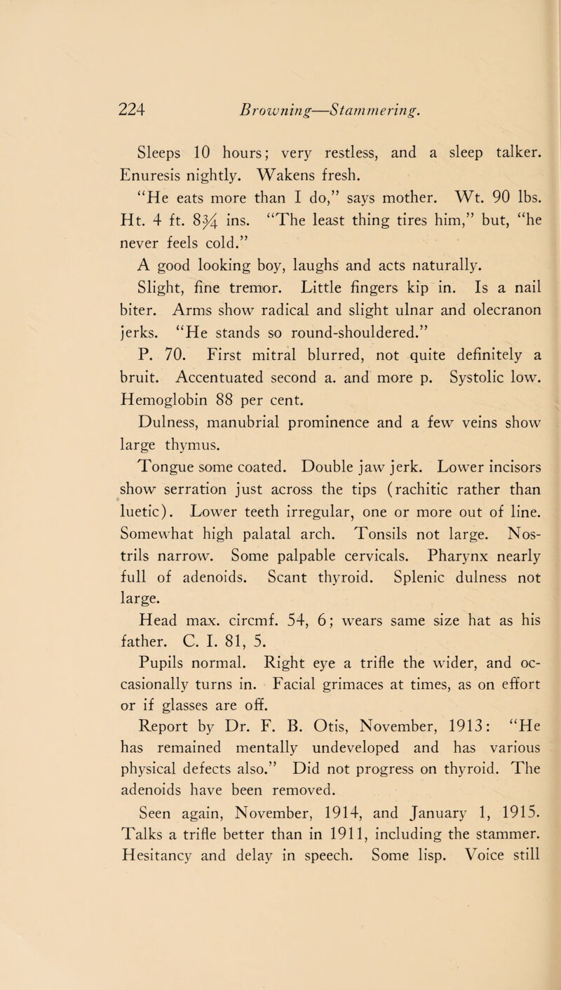 Sleeps 10 hours; very restless, and a sleep talker. Enuresis nightly. Wakens fresh. “He eats more than I do,” says mother. Wt. 90 lbs. Ht. 4 ft. ins. “The least thing tires him,” but, “he never feels cold.” A good looking boy, laughs and acts naturally. Slight, fine tremor. Little fingers kip in. Is a nail biter. Arms show radical and slight ulnar and olecranon jerks. “He stands so round-shouldered.” P. 70. First mitral blurred, not quite definitely a bruit. Accentuated second a. and more p. Systolic low. Hemoglobin 88 per cent. Dulness, manubrial prominence and a few veins show large thymus. Tongue some coated. Double jaw jerk. Lower incisors show serration just across the tips (rachitic rather than luetic). Lower teeth irregular, one or more out of line. Somewhat high palatal arch. Tonsils not large. Nos¬ trils narrow. Some palpable cervicals. Pharynx nearly full of adenoids. Scant thyroid. Splenic dulness not large. Head max. circmf. 54, 6; wears same size hat as his father. C. I. 81, 5. Pupils normal. Right eye a trifle the wider, and oc¬ casionally turns in. Facial grimaces at times, as on effort or if glasses are off. Report by Dr. F. B. Otis, November, 1913: “He has remained mentally undeveloped and has various physical defects also.” Did not progress on thyroid. The adenoids have been removed. Seen again, November, 1914, and January 1, 1915. Talks a trifle better than in 1911, including the stammer. Hesitancy and delay in speech. Some lisp. Voice still