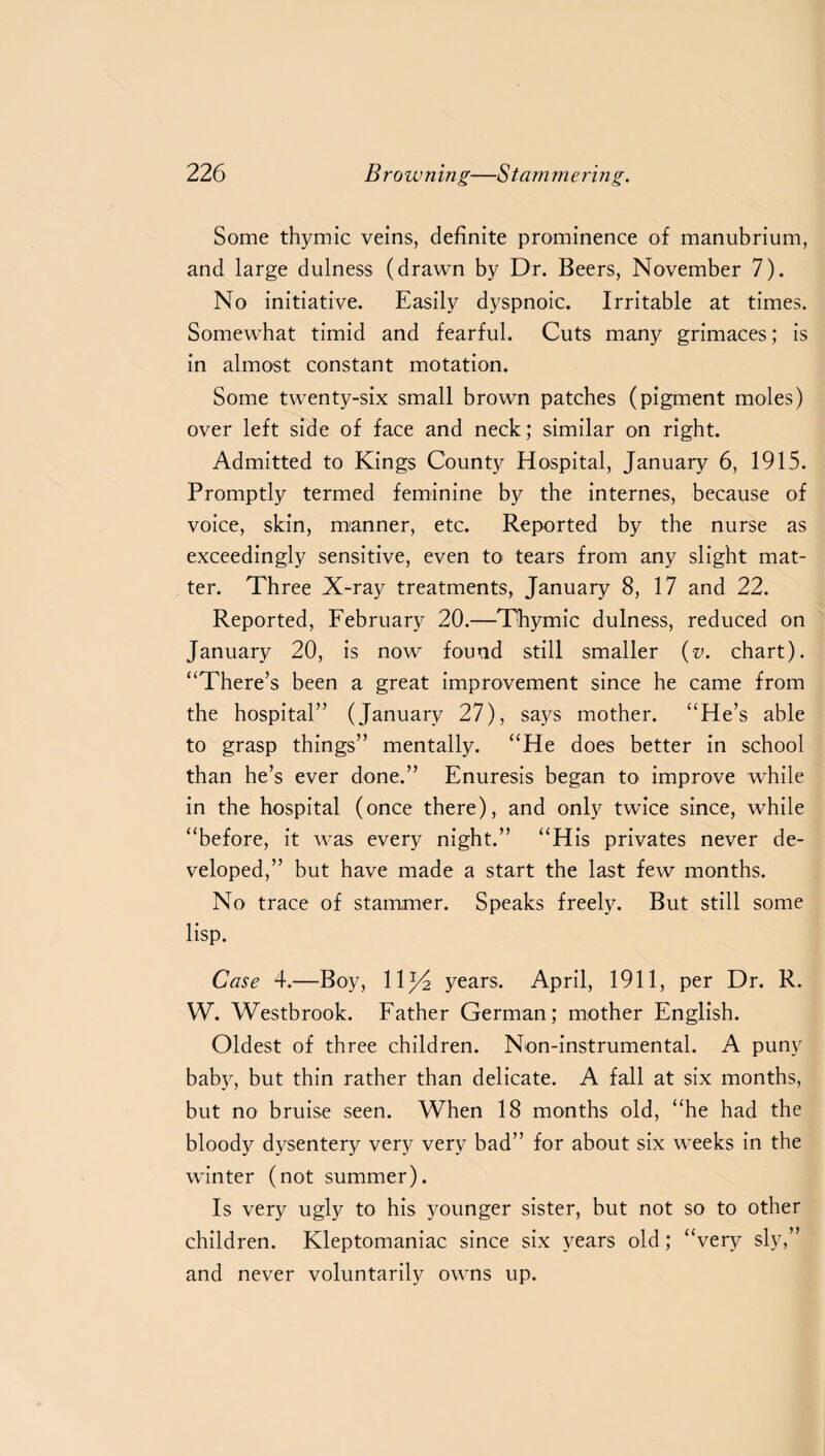 Some thymic veins, definite prominence of manubrium, and large dulness (drawn by Dr. Beers, November 7). No initiative. Easily dyspnoic. Irritable at times. Somewhat timid and fearful. Cuts many grimaces; is in almost constant motation. Some twenty-six small brown patches (pigment moles) over left side of face and neck; similar on right. Admitted to Kings County Hospital, January 6, 1915. Promptly termed feminine by the internes, because of voice, skin, manner, etc. Reported by the nurse as exceedingly sensitive, even to tears from any slight mat¬ ter. Three X-ray treatments, January 8, 17 and 22. Reported, February 20.—Thymic dulness, reduced on January 20, is now found still smaller (v. chart). “There’s been a great improvement since he came from the hospital” (January 27), says mother. “He’s able to grasp things” mentally. “He does better in school than he’s ever done.” Enuresis began to improve while in the hospital (once there), and only twice since, while “before, it was every night.” “His privates never de¬ veloped,” but have made a start the last few months. No trace of stammer. Speaks freely. But still some lisp. Case 4.—Boy, 11J4 years. April, 1911, per Dr. R. W. Westbrook. Father German; mother English. Oldest of three children. Non-instrumental. A puny baby, but thin rather than delicate. A fall at six months, but no bruise seen. When 18 months old, “he had the bloody dysentery very very bad” for about six weeks in the winter (not summer). Is very ugly to his younger sister, but not so to other children. Kleptomaniac since six years old; “very sly,” and never voluntarily owns up.