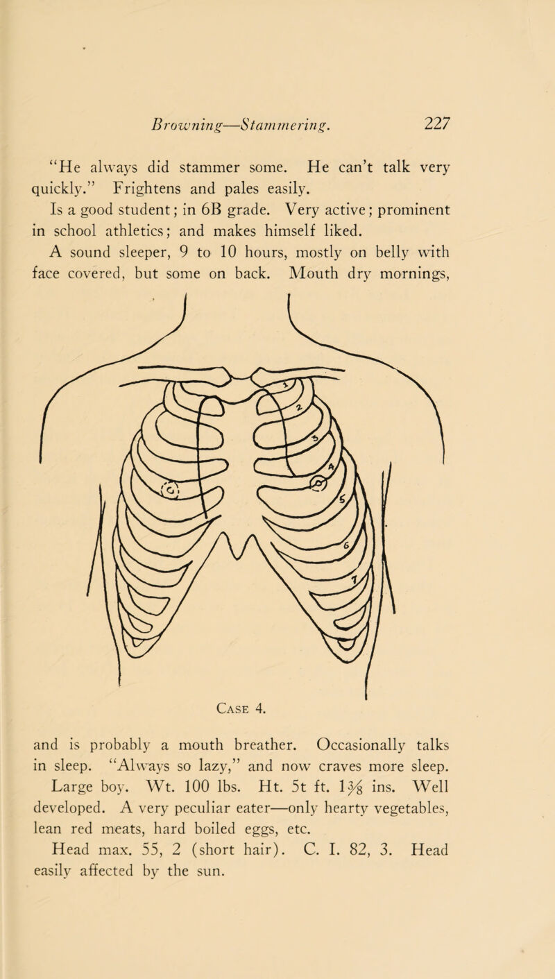 “He always did stammer some. He can’t talk very quickly.” Frightens and pales easily. Is a good student; in 6B grade. Very active; prominent in school athletics; and makes himself liked. A sound sleeper, 9 to 10 hours, mostly on belly with face covered, but some on back. Mouth dry mornings, and is probably a mouth breather. Occasionally talks in sleep. “Always so lazy,” and now craves more sleep. Large boy. Wt. 100 lbs. Ht. 5t ft. 13/8 ins. Well developed. A very peculiar eater—only hearty vegetables, lean red meats, hard boiled eggs, etc. Head max. 55, 2 (short hair). C. I. 82, 3. Head easily affected by the sun.