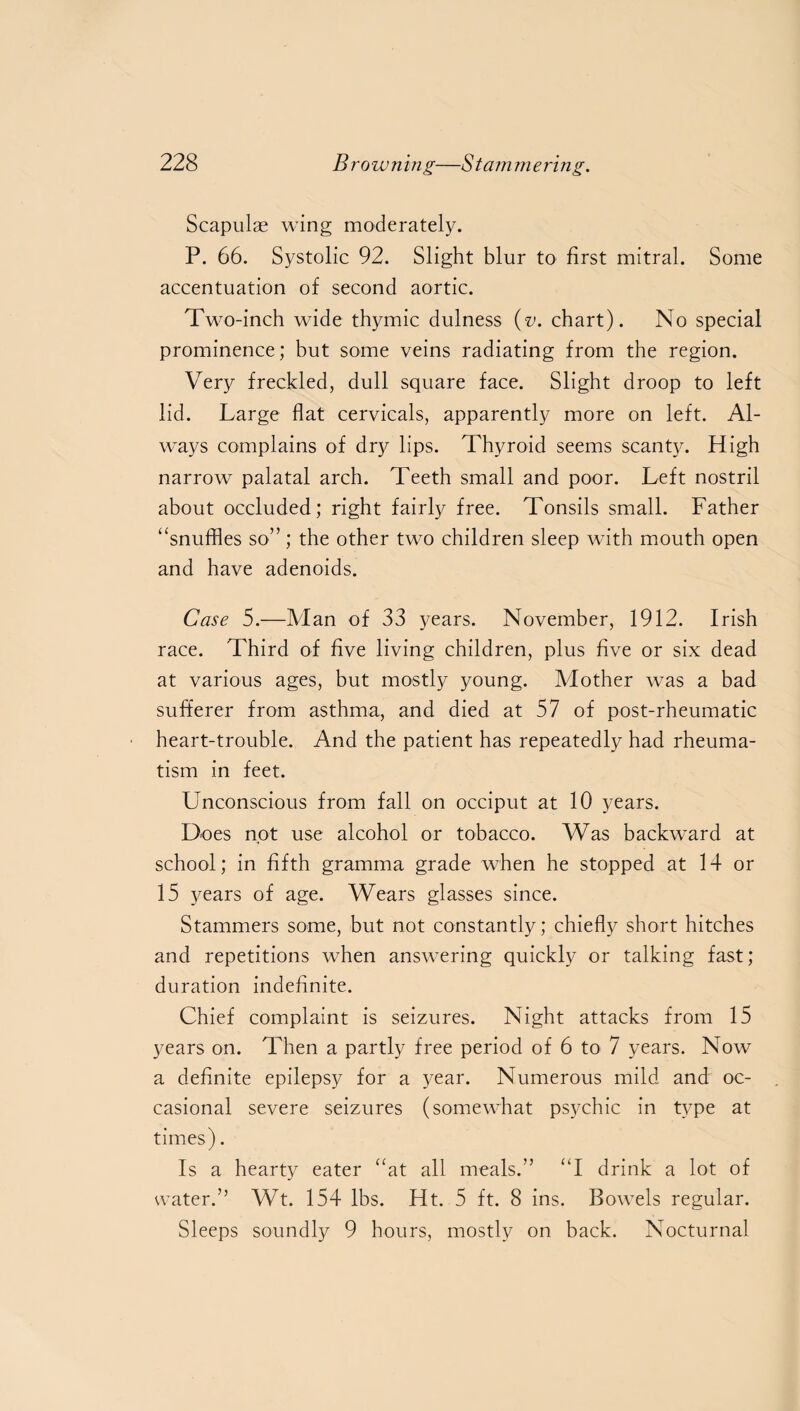 Scapulas wing moderately. P. 66. Systolic 92. Slight blur to first mitral. Some accentuation of second aortic. Two-inch wide thymic dulness (v. chart). No special prominence; but some veins radiating from the region. Very freckled, dull square face. Slight droop to left lid. Large flat cervicals, apparently more on left. Al¬ ways complains of dry lips. Thyroid seems scanty. High narrow palatal arch. Teeth small and poor. Left nostril about occluded; right fairly free. Tonsils small. Father “snuffles so”; the other two children sleep with mouth open and have adenoids. Case 5.—Man of 33 years. November, 1912. Irish race. Third of five living children, plus five or six dead at various ages, but mostly young. Mother was a bad sufferer from asthma, and died at 57 of post-rheumatic heart-trouble. And the patient has repeatedly had rheuma¬ tism in feet. Unconscious from fall on occiput at 10 years. Does not use alcohol or tobacco. Was backward at school; in fifth gramma grade when he stopped at 14 or 15 years of age. Wears glasses since. Stammers some, but not constantly; chiefly short hitches and repetitions when answering quickly or talking fast; duration indefinite. Chief complaint is seizures. Night attacks from 15 years on. Then a partly free period of 6 to 7 years. Now a definite epilepsy for a year. Numerous mild and oc¬ casional severe seizures (somewhat psychic in type at times). Is a hearty eater “at all meals.” “I drink a lot of water.” Wt. 154 lbs. Ht. 5 ft. 8 ins. Bowels regular. Sleeps soundly 9 hours, mostly on back. Nocturnal