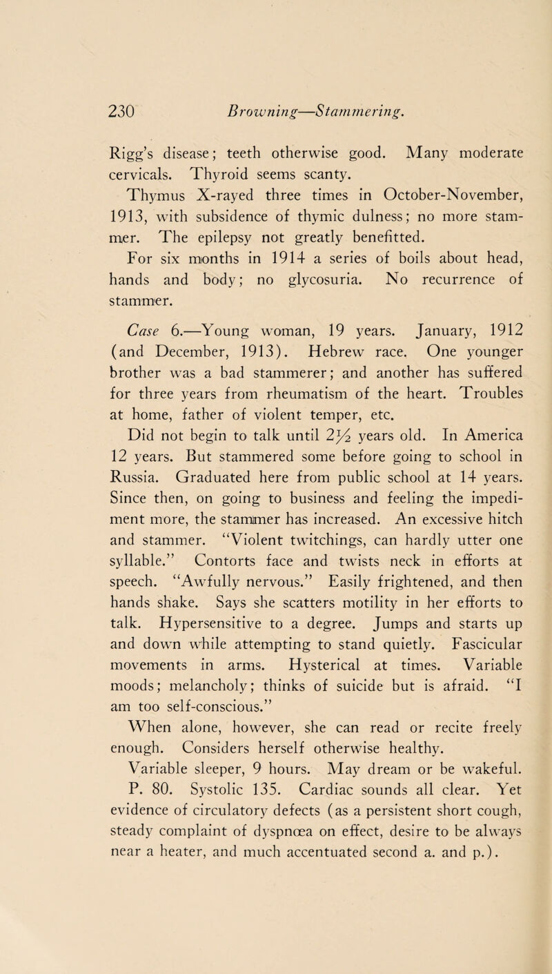 Rigg’s disease; teeth otherwise good. Many moderate cervicals. Thyroid seems scanty. Thymus X-rayed three times in October-November, 1913, with subsidence of thymic dulness; no more stam¬ mer. The epilepsy not greatly benefitted. For six months in 1914 a series of boils about head, hands and body; no glycosuria. No recurrence of stammer. Case 6.—Young woman, 19 years. January, 1912 (and December, 1913). Hebrew race. One younger brother was a bad stammerer; and another has suffered for three years from rheumatism of the heart. Troubles at home, father of violent temper, etc. Did not begin to talk until 2j4 years old. In America 12 years. But stammered some before going to school in Russia. Graduated here from public school at 14 years. Since then, on going to business and feeling the impedi¬ ment more, the stammer has increased. An excessive hitch and stammer. “Violent twitchings, can hardly utter one syllable.” Contorts face and twists neck in efforts at speech. “Awfully nervous.” Easily frightened, and then hands shake. Says she scatters motility in her efforts to talk. Hypersensitive to a degree. Jumps and starts up and down while attempting to stand quietly. Fascicular movements in arms. Hysterical at times. Variable moods; melancholy; thinks of suicide but is afraid. “I am too self-conscious.” When alone, however, she can read or recite freely enough. Considers herself otherwise healthy. Variable sleeper, 9 hours. May dream or be wakeful. P. 80. Systolic 135. Cardiac sounds all clear. Yet evidence of circulatory defects (as a persistent short cough, steady complaint of dyspnoea on effect, desire to be always near a heater, and much accentuated second a. and p.).