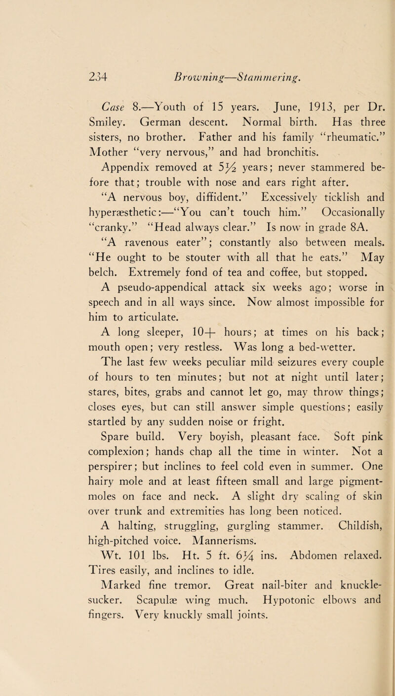 Case 8.—Youth of 15 years. June, 1913, per Dr. Smiley. German descent. Normal birth. Has three sisters, no brother. Father and his family “rheumatic.” Mother “very nervous,” and had bronchitis. Appendix removed at 5^4 years; never stammered be¬ fore that; trouble with nose and ears right after. “A nervous boy, diffident.” Excessively ticklish and hyperaesthetic:—“You can’t touch him.” Occasionally “cranky.” “Head always clear.” Is now in grade 8A. “A ravenous eater”; constantly also between meals. “He ought to be stouter with all that he eats.” May belch. Extremely fond of tea and coffee, but stopped. A pseudo-appendical attack six weeks ago; worse in speech and in all ways since. Now almost impossible for him to articulate. A long sleeper, 10—|— hours; at times on his back; mouth open; very restless. Was long a bed-wetter. The last few weeks peculiar mild seizures every couple of hours to ten minutes; but not at night until later; stares, bites, grabs and cannot let go, may throw things; closes eyes, but can still answer simple questions; easily startled by any sudden noise or fright. Spare build. Very boyish, pleasant face. Soft pink complexion; hands chap all the time in winter. Not a perspirer; but inclines to feel cold even in summer. One hairy mole and at least fifteen small and large pigment- moles on face and neck. A slight dry scaling of skin over trunk and extremities has long been noticed. A halting, struggling, gurgling stammer. Childish, high-pitched voice. Mannerisms. Wt. 101 lbs. Ht. 5 ft. 6f4 ins. Abdomen relaxed. Tires easily, and inclines to idle. Marked fine tremor. Great nail-biter and knuckle- sucker. Scapulae wing much. Hypotonic elbows and fingers. Very knuckly small joints.