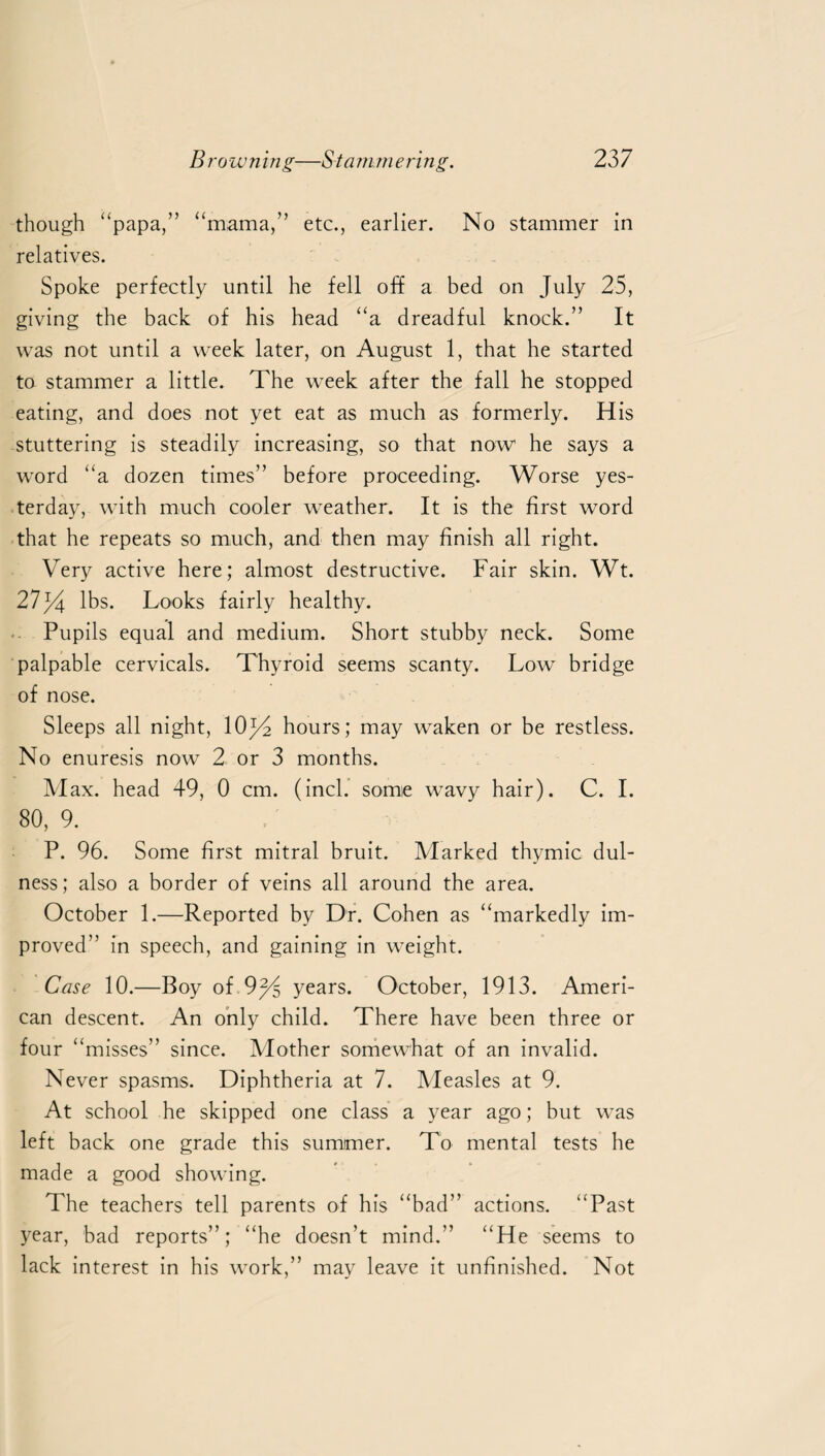 though “papa,” “mama,” etc., earlier. No stammer in relatives. Spoke perfectly until he fell off a bed on July 25, giving the back of his head “a dreadful knock.” It was not until a week later, on August 1, that he started to stammer a little. The week after the fall he stopped eating, and does not yet eat as much as formerly. His stuttering is steadily increasing, so that now he says a word “a dozen times” before proceeding. Worse yes¬ terday, with much cooler weather. It is the first word that he repeats so much, and then may finish all right. Very active here; almost destructive. Fair skin. Wt. 27f4 lbs. Looks fairly healthy. Pupils equal and medium. Short stubby neck. Some palpable cervicals. Thyroid seems scanty. Low bridge of nose. Sleeps all night, 10j4 hours; may waken or be restless. No enuresis now 2 or 3 months. Max. head 49, 0 cm. (inch some wavy hair). C. I. 80, 9. P. 96. Some first mitral bruit. Marked thymic dul- ness; also a border of veins all around the area. October 1.—Reported by Dr. Cohen as “markedly im¬ proved” in speech, and gaining in weight. Case 10.—Boy of.9% years. October, 1913. Ameri¬ can descent. An only child. There have been three or four “misses” since. Mother somewhat of an invalid. Never spasms. Diphtheria at 7. Measles at 9. At school he skipped one class a year ago; but was left back one grade this summer. To mental tests he made a good showing. The teachers tell parents of his “bad” actions. “Past year, bad reports”; “he doesn’t mind.” “He seems to lack interest in his work,” may leave it unfinished. Not