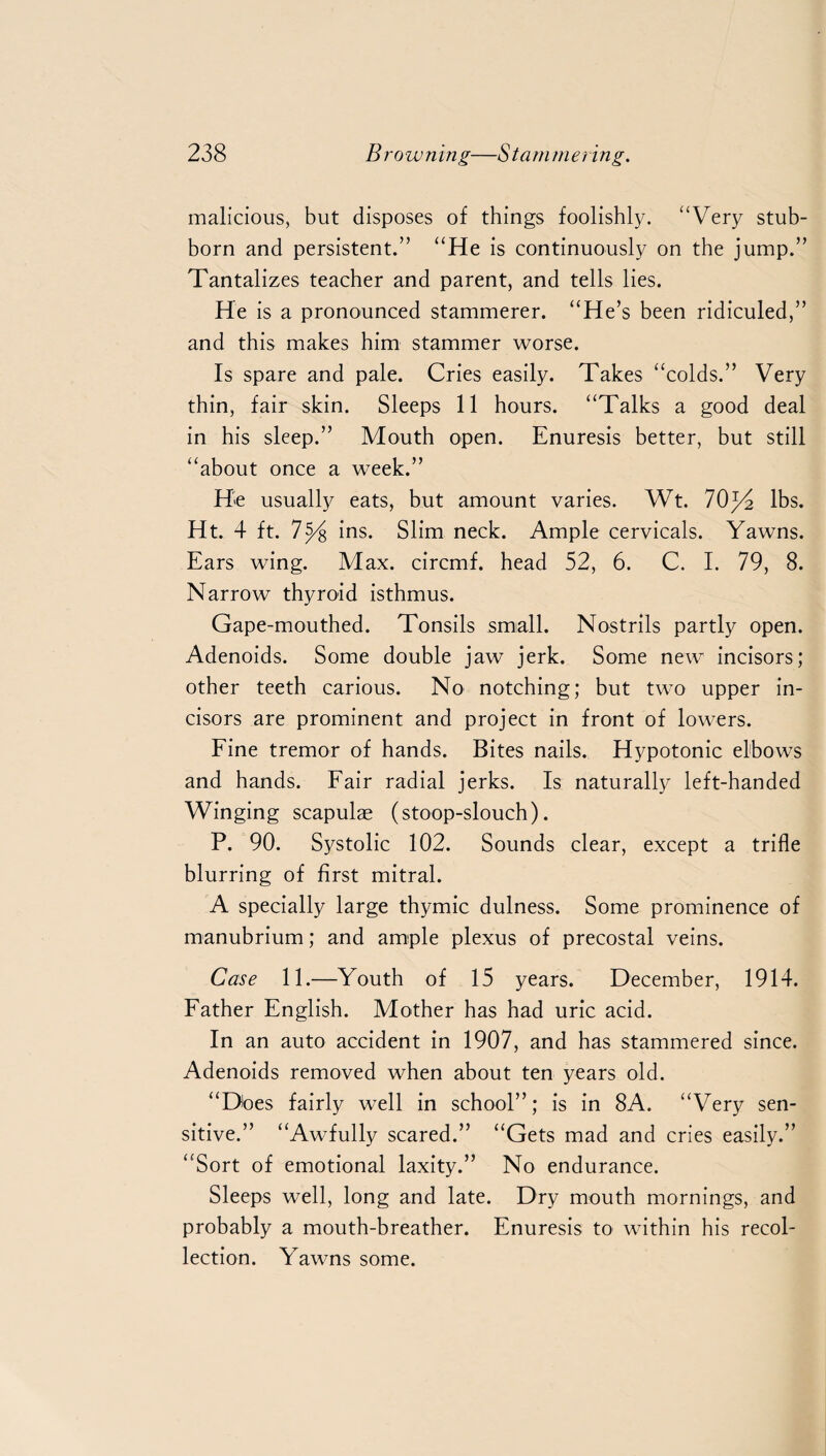 malicious, but disposes of things foolishly. “Very stub¬ born and persistent.” “He is continuously on the jump.” Tantalizes teacher and parent, and tells lies. He is a pronounced stammerer. “He’s been ridiculed,” and this makes him stammer worse. Is spare and pale. Cries easily. Takes “colds.” Very thin, fair skin. Sleeps 11 hours. “Talks a good deal in his sleep.” Mouth open. Enuresis better, but still “about once a week.” He usually eats, but amount varies. Wt. 70lbs. Ht. 4 ft. 7^4 ins. Slim neck. Ample cervicals. Yawns. Ears wing. Max. circmf. head 52, 6. C. I. 79, 8. Narrow thyroid isthmus. Gape-mouthed. Tonsils small. Nostrils partly open. Adenoids. Some double jaw jerk. Some new incisors; other teeth carious. No notching; but two upper in¬ cisors are prominent and project in front of lowers. Fine tremor of hands. Bites nails. Hypotonic elbows and hands. Fair radial jerks. Is naturally left-handed Winging scapulae (stoop-slouch). P. 90. Systolic 102. Sounds clear, except a trifle blurring of first mitral. A specially large thymic dulness. Some prominence of manubrium; and ample plexus of precostal veins. Case 11.—Youth of 15 years. December, 1914. Father English. Mother has had uric acid. In an auto accident in 1907, and has stammered since. Adenoids removed when about ten years old. “Does fairly well in school”; is in 8A. “Very sen¬ sitive.” “Awfully scared.” “Gets mad and cries easily.” “Sort of emotional laxity.” No endurance. Sleeps well, long and late. Dry mouth mornings, and probably a mouth-breather. Enuresis to within his recol¬ lection. Yawns some.