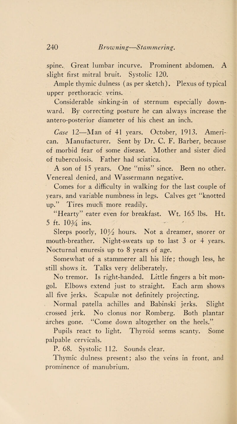 spine. Great lumbar incurve. Prominent abdomen. A slight first mitral bruit. Systolic 120. Ample thymic dulness (as per sketch). Plexus of typical upper prethoracic veins. Considerable sinking-in of sternum especially down¬ ward. By correcting posture he can always increase the antero-posterior diameter of his chest an inch. Case 12—Man of 41 years. October, 1913. Ameri¬ can. Manufacturer. Sent by Dr. C. F. Barber, because of morbid fear of some disease. Mother and sister died of tuberculosis. Father had sciatica. A son of 15 years. One “miss” since. Been no other. Venereal denied, and Wassermann negative. Comes for a difficulty in walking for the last couple of years, and variable numbness in legs. Calves get “knotted up.” Tires much more readily. “Hearty” eater even for breakfast. Wt. 165 lbs. Ht. 5 ft. 10J4 ins- Sleeps poorly, 10p2 hours. Not a dreamer, snorer or mouth-breather. Night-sweats up to last 3 or 4 years. Nocturnal enuresis up to 8 years of age. Somewhat of a stammerer all his life; though less, he still shows it. Talks very deliberately. No tremor. Is right-handed. Little fingers a bit mon- gol. Elbows extend just to straight. Each arm shows all five jerks. Scapulae not definitely projecting. Normal patella achilles and Babinski jerks. Slight crossed jerk. No clonus nor Romberg. Both plantar arches gone. “Come down altogether on the heels.” Pupils react to light. Thyroid seems scanty. Some palpable cervicals. P. 68. Systolic 112. Sounds clear. Thymic dulness present; also the veins in front, and prominence of manubrium.