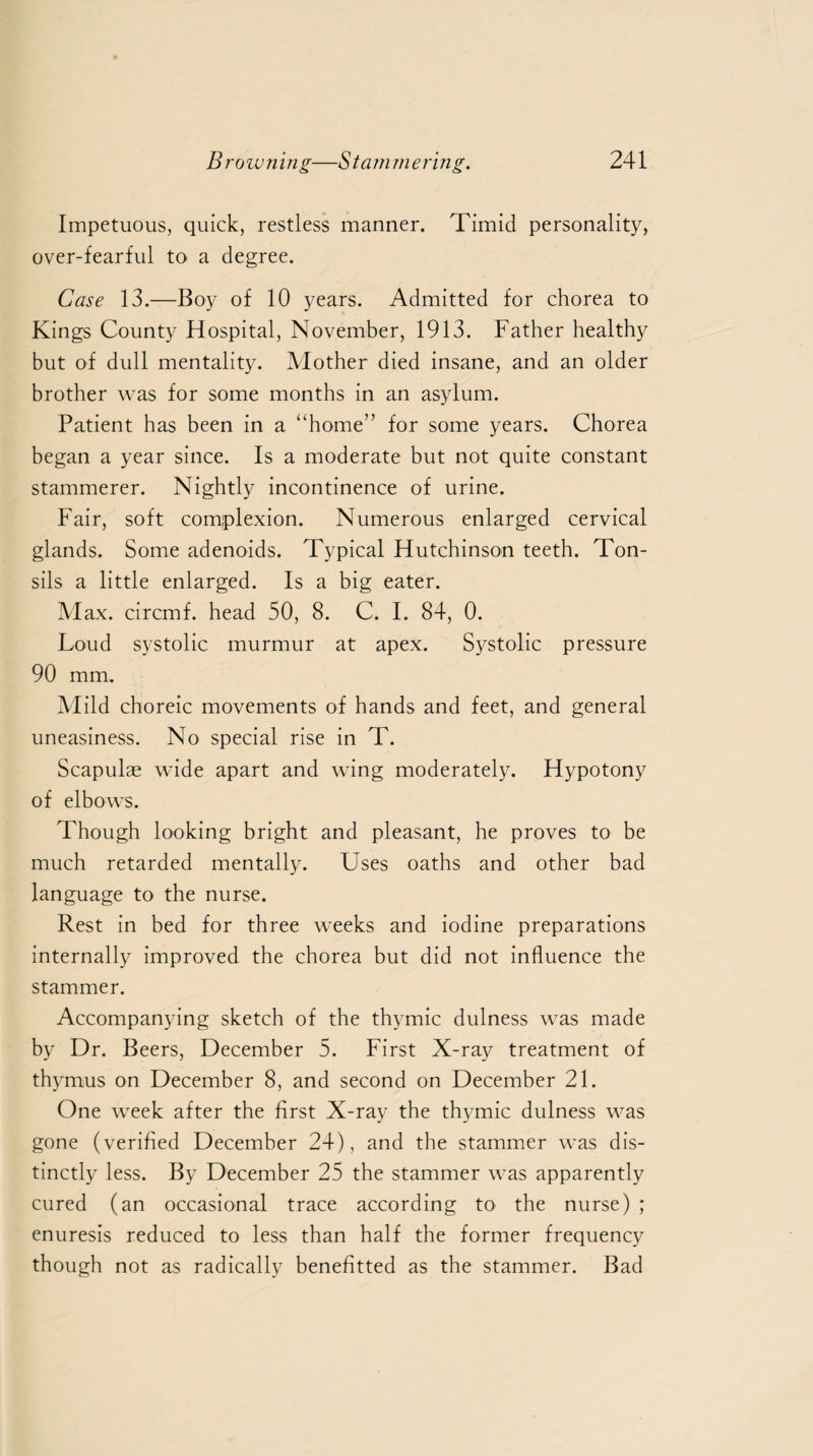 Impetuous, quick, restless manner. Timid personality, over-fearful to a degree. Case 13.—Boy of 10 years. Admitted for chorea to Kings County Hospital, November, 1913. Father healthy but of dull mentality. Mother died insane, and an older brother was for some months in an asylum. Patient has been in a “home” for some years. Chorea began a year since. Is a moderate but not quite constant stammerer. Nightly incontinence of urine. Fair, soft complexion. Numerous enlarged cervical glands. Some adenoids. Typical Hutchinson teeth. Ton¬ sils a little enlarged. Is a big eater. Max. circmf. head 50, 8. C. I. 84, 0. Loud systolic murmur at apex. Systolic pressure 90 mm. Mild choreic movements of hands and feet, and general uneasiness. No special rise in T. Scapulae wide apart and wing moderately. Hypotony of elbows. Though looking bright and pleasant, he proves to be much retarded mentally. Uses oaths and other bad language to the nurse. Rest in bed for three w-eeks and iodine preparations internally improved the chorea but did not influence the stammer. Accompanying sketch of the thymic dulness was made by Dr. Beers, December 5. First X-ray treatment of thymus on December 8, and second on December 21. One week after the first X-ray the thymic dulness was gone (verified December 24), and the stammer was dis¬ tinctly less. By December 25 the stammer was apparently cured (an occasional trace according to the nurse) ; enuresis reduced to less than half the former frequency though not as radically benefitted as the stammer. Bad