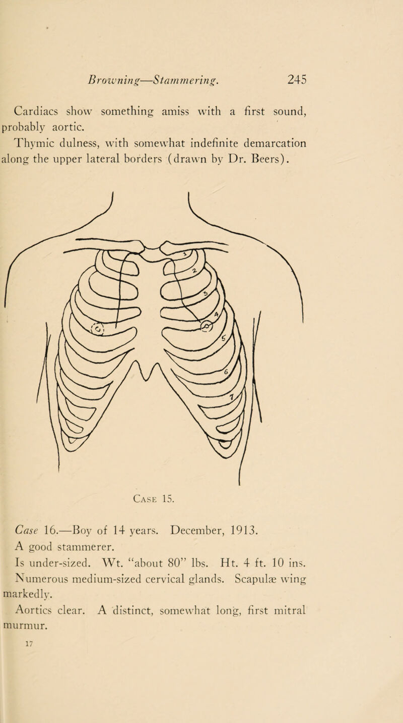 Cardiacs show something amiss with a first sound, probably aortic. Thymic dulness, with somewhat indefinite demarcation along the upper lateral borders (drawn by Dr. Beers). Case 16.—Boy of 14 years. December, 1913. A good stammerer. Is under-sized. Wt. “about 80” lbs. Ht. 4 ft. 10 ins. Numerous medium-sized cervical glands. Scapulas wing markedly. Aortics clear. A distinct, somewhat long, first mitral murmur. 17