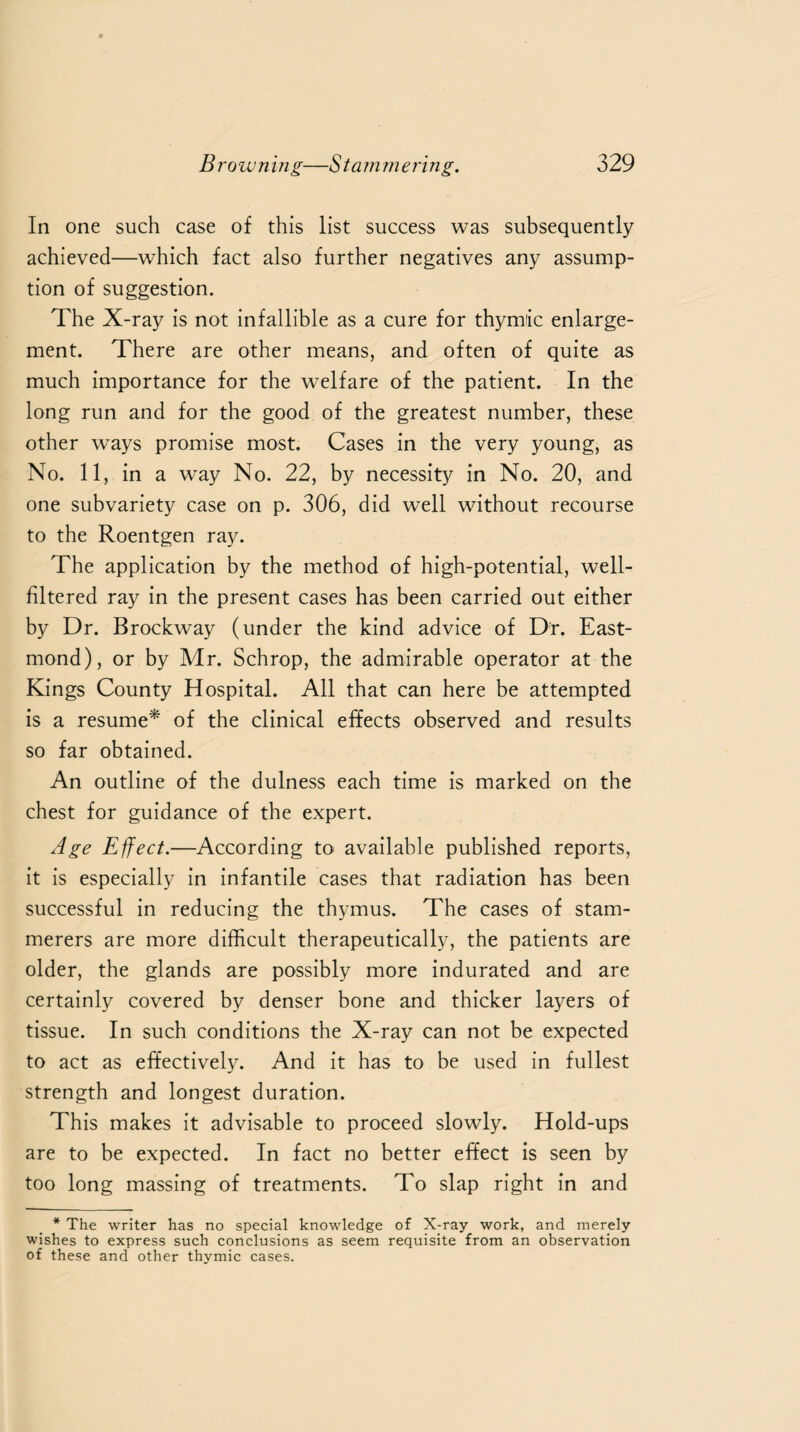 In one such case of this list success was subsequently achieved—which fact also further negatives any assump¬ tion of suggestion. The X-ray is not infallible as a cure for thymic enlarge¬ ment. There are other means, and often of quite as much importance for the welfare of the patient. In the long run and for the good of the greatest number, these other ways promise most. Cases in the very young, as No. 11, in a way No. 22, by necessity in No. 20, and one subvariety case on p. 306, did well without recourse to the Roentgen ray. The application by the method of high-potential, well- filtered ray in the present cases has been carried out either by Dr. Brockway (under the kind advice of Dr. East- mond), or by Mr. Schrop, the admirable operator at the Kings County Hospital. All that can here be attempted is a resume* of the clinical effects observed and results so far obtained. An outline of the dulness each time is marked on the chest for guidance of the expert. Age Effect.—According to available published reports, it is especially in infantile cases that radiation has been successful in reducing the thymus. The cases of stam¬ merers are more difficult therapeutically, the patients are older, the glands are possibly more indurated and are certainly covered by denser bone and thicker layers of tissue. In such conditions the X-ray can not be expected to act as effectively. And it has to be used in fullest strength and longest duration. This makes it advisable to proceed slowly. Hold-ups are to be expected. In fact no better effect is seen by too long massing of treatments. To slap right in and * The writer has no special knowledge of X-ray work, and merely wishes to express such conclusions as seem requisite from an observation of these and other thymic cases.
