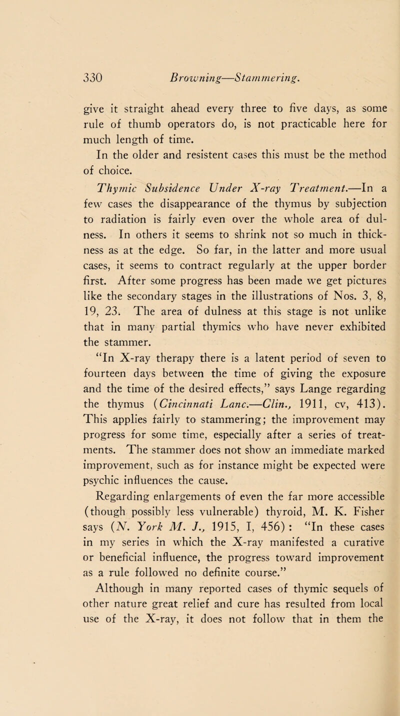 give it straight ahead every three to five days, as some rule of thumb operators do, is not practicable here for much length of time. In the older and resistent cases this must be the method of choice. Thymic Subsidence Under X-ray Treatment.—In a few cases the disappearance of the thymus by subjection to radiation is fairly even over the whole area of dul- ness. In others it seems to shrink not so much in thick¬ ness as at the edge. So far, in the latter and more usual cases, it seems to contract regularly at the upper border first. After some progress has been made we get pictures like the secondary stages in the illustrations of Nos. 3, 8, 19, 23. The area of dulness at this stage is not unlike that in many partial thymics who have never exhibited the stammer. “In X-ray therapy there is a latent period of seven to fourteen days between the time of giving the exposure and the time of the desired effects,” says Lange regarding the thymus (Cincinnati Lane.—Clin., 1911, cv, 413). This applies fairly to stammering; the improvement may progress for some time, especially after a series of treat¬ ments. The stammer does not show an immediate marked improvement, such as for instance might be expected were psychic influences the cause. Regarding enlargements of even the far more accessible (though possibly less vulnerable) thyroid, M. K. Fisher says (N. York M. J., 1915, I, 456) : “In these cases in my series in which the X-ray manifested a curative or beneficial influence, the progress toward improvement as a rule followed no definite course.” Although in many reported cases of thymic sequels of other nature great relief and cure has resulted from local use of the X-ray, it does not follow that in them the