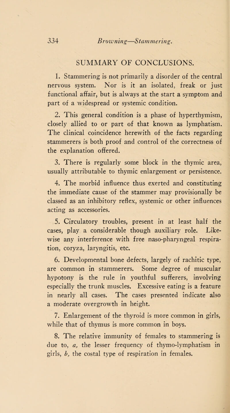 SUMMARY OF CONCLUSIONS. 1. Stammering is not primarily a disorder of the central nervous system. Nor is it an isolated, freak or just functional affair, but is always at the start a symptom and part of a widespread or systemic condition. 2. This general condition is a phase of hyperthymism, closely allied to or part of that known as lymphatism. The clinical coincidence herewith of the facts regarding stammerers is both proof and control of the correctness of the explanation offered. 3. There is regularly some block in the thymic area, usually attributable to thymic enlargement or persistence. 4. The morbid influence thus exerted and constituting the immediate cause of the stammer may provisionally be classed as an inhibitory reflex, systemic or other influences acting as accessories. 5. Circulatory troubles, present in at least half the cases, play a considerable though auxiliary role. Like¬ wise any interference with free naso-pharyngeal respira¬ tion, coryza, laryngitis, etc. 6. Developmental bone defects, largely of rachitic type, are common in stammerers. Some degree of muscular hypotony is the rule in youthful sufferers, involving especially the trunk muscles. Excessive eating is a feature in nearly all cases. The cases presented indicate also a moderate overgrowth in height. 7. Enlargement of the thyroid is more common in girls, while that of thymus is more common in boys. 8. The relative immunity of females to stammering is due to, a, the lesser frequency of thymo-lymphatism in girls, b, the costal type of respiration in females.
