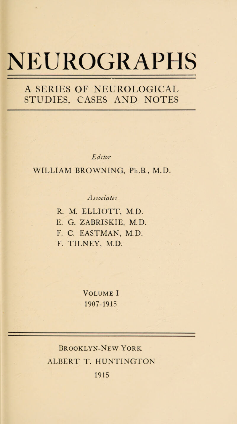NEUROGRAPHS A SERIES OF NEUROLOGICAL STUDIES, CASES AND NOTES Editor WILLIAM BROWNING, Ph.B., M.D. Associates R. M. ELLIOTT, M.D. E. G. ZABRISKIE, M.D. F. C. EASTMAN, M.D. F. TILNEY, M.D. Volume I 1907-1915 Brooklyn-New York ALBERT T. HUNTINGTON 1915