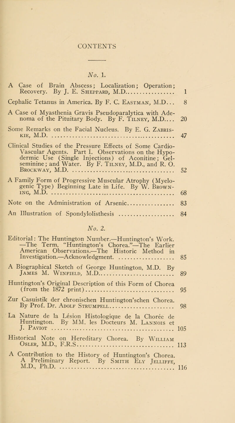 No. 1. A Case of Brain Abscess; Localization; Operation; Recovery. By J. E. Sheppard, M.D. 1 Cephalic Tetanus in America. By F. C. Eastman, M.D... 8 A Case of Myasthenia Gravis Pseudoparalytica with Ade¬ noma of the Pituitary Body. By F. Tilney, M.D_ 20 Some Remarks on the Facial Nucleus. By E. G. Zabris- kie, M.D. 47 Clinical Studies of the Pressure Effects of Some Cardio¬ vascular Agents. Part I. Observations on the Hypo¬ dermic Use (Single Injections) of Aconitine; Gel- seminine; and Water. By F. Tilney, M.D., and R. O. Brockway, M.D. 52 A Family Form of Progressive Muscular Atrophy (Myelo¬ genic Type) Beginning Late in Life. By W. Brown¬ ing, M.D. 68 Note on the Administration of Arsenic. 83 An Illustration of Spondylolisthesis . 84 No. 2. Editorial: The Huntington Number.—Huntington’s Work. —The Term, “Huntington’s Chorea.”—The Earlier American Observations.—The Historic Method in Investigation.—Acknowledgment. 85 A Biographical Sketch of George Huntington, M.D. By James M. Winfield, M.D. 89 Huntington’s Original Description of this Form of Chorea (from the 1872 print). 95 Zur Casuistik der chronischen Huntington’schen Chorea. By Prof. Dr. Adolf Strum pell. 98 La Nature de la Lesion Histologique de la Choree de Huntington. By MM. les Docteurs M. Lannois et J. Paviot . 105 Historical Note on Hereditary Chorea. By William Osler, M.D., F.R.S. 113 A Contribution to the History of Huntington’s Chorea. A Preliminary Report. By Smith Ely Jelliffe, M.D, Ph.D..'.... H6
