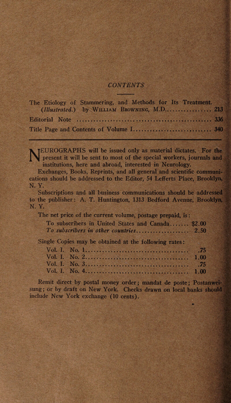 ■ The Etiology of Stammering, and Methods for Its Treatment. (Illustrated.) by William Browning, M.D........ Editorial Note ......... Title Page and Contents of Volume I....340 ’rOSi X TEUROGRAPHS will be issued only as material dictates. For the J[ \ present it will be sent to most of the special workers, journals i institutions, here and abroad, interested in Neurology. Exchanges, Books, Reprints, and all general and scientific communi¬ cations should be addressed to the Editor, 54 Lefferts Place, Brooklyn, N. Y. Subscriptions and all business communications should be addressed to the publisher: A. T. Huntington, 1313 Bedford Avenue, Brooklyn, N. Y. The net price of the current volume, postage prepaid, is: To subscribers in United States and Canada_... $2.00 To subscribers in other countries..........._.....__ 2.50 Single Copies may be obtained at the following rates: Vol. I. No. 1.....75 Vol. I. No. 2......... 1.00 Vol. I. No. 3...... .75 Vol. I. No. 4.............. 1.00 Remit direct by postal money order; mandat de poste; Postanwei- sung; or by draft on New York. Checks drawn on local banks shoi include New York exchange (10 cents).