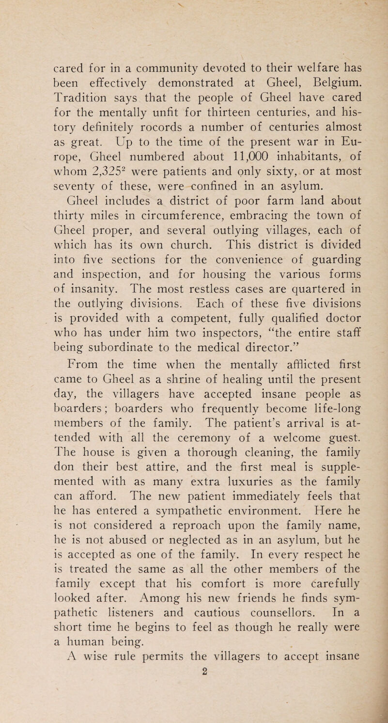 cared for in a community devoted to their welfare has been effectively demonstrated at Gheel, Belgium. Tradition says that the people of Gheel have cared for the mentally unfit for thirteen centuries, and his¬ tory definitely rocords a number of centuries almost as great. Up to the time of the present war in Eu¬ rope, Gheel numbered about 11,000 inhabitants, of whom 2,3252 were patients and only sixty, or at most seventy of these, were confined in an asylum. Gheel includes a district of poor farm land about thirty miles in circumference, embracing the town of Gheel proper, and several outlying villages, each of which has its own church. This district is divided into five sections for the convenience of guarding and inspection, and for housing the various forms of insanity. The most restless cases are quartered in the outlying divisions. Each of these five divisions is provided with a competent, fully qualified doctor who has under him two inspectors, “the entire staff being subordinate to the medical director.” From the time when the mentally afflicted first came to Gheel as a shrine of healing until the present day, the villagers have accepted insane people as boarders; boarders who frequently become life-long members of the family. The patient’s arrival is at¬ tended with all the ceremony of a welcome guest. The house is given a thorough cleaning, the family don their best attire, and the first meal is supple¬ mented with as many extra luxuries as the family can afford. The new patient immediately feels that he has entered a sympathetic environment. Here he is not considered a reproach upon the family name, he is not abused or neglected as in an asylum, but he is accepted as one of the family. In every respect he is treated the same as all the other members of the family except that his comfort is more carefully looked after. Among his new friends he finds sym¬ pathetic listeners and cautious counsellors. In a short time he begins to feel as though he really were a human being. A wise rule permits the villagers to accept insane