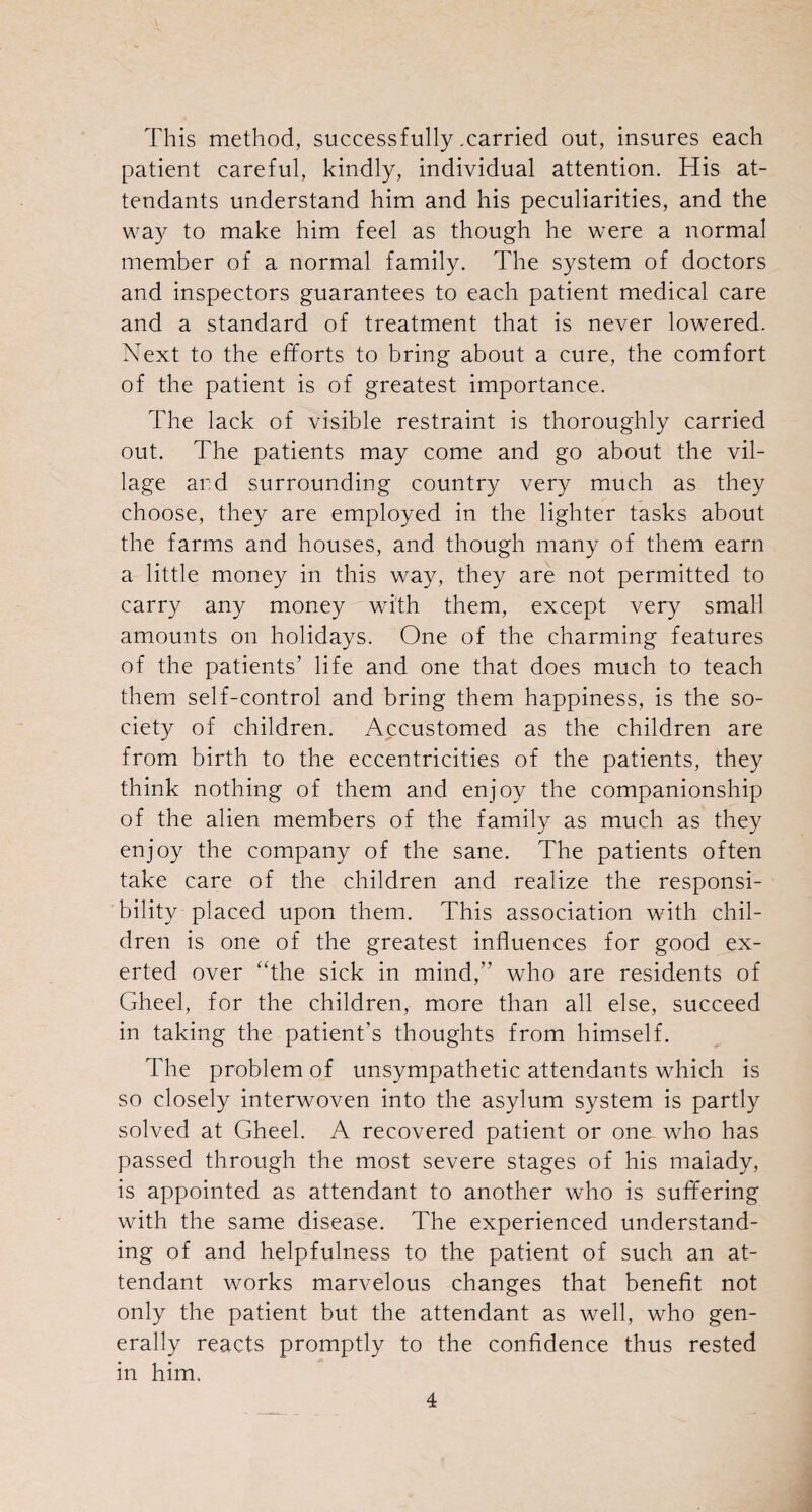 This method, successfully .carried out, insures each patient careful, kindly, individual attention. His at¬ tendants understand him and his peculiarities, and the way to make him feel as though he were a normal member of a normal family. The system of doctors and inspectors guarantees to each patient medical care and a standard of treatment that is never lowered. Next to the efforts to bring about a cure, the comfort of the patient is of greatest importance. The lack of visible restraint is thoroughly carried out. The patients may come and go about the vil¬ lage and surrounding country very much as they choose, they are employed in the lighter tasks about the farms and houses, and though many of them earn a little money in this way, they are not permitted to carry any money with them, except very small amounts on holidays. One of the charming features of the patients’ life and one that does much to teach them self-control and bring them happiness, is the so¬ ciety of children. Accustomed as the children are from birth to the eccentricities of the patients, they think nothing of them and enjoy the companionship of the alien members of the family as much as they enjoy the company of the sane. The patients often take care of the children and realize the responsi¬ bility placed upon them. This association with chil¬ dren is one of the greatest influences for good ex¬ erted over “the sick in mind,” who are residents of Gheel, for the children, more than all else, succeed in taking the patient's thoughts from himself. The problem of unsympathetic attendants which is so closely interwoven into the asylum system is partly solved at Gheel. A recovered patient or one who has passed through the most severe stages of his malady, is appointed as attendant to another who is suffering with the same disease. The experienced understand¬ ing of and helpfulness to the patient of such an at¬ tendant works marvelous changes that benefit not only the patient but the attendant as well, who gen¬ erally reacts promptly to the confidence thus rested in him.