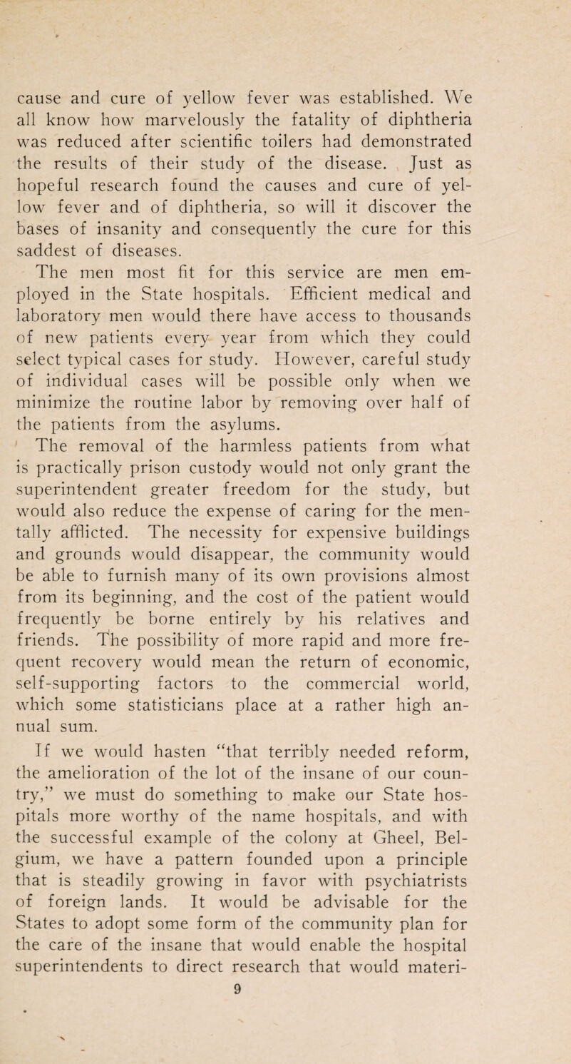 cause and cure of yellow fever was established. We all know how marvelously the fatality of diphtheria was reduced after scientific toilers had demonstrated the results of their study of the disease. Just as hopeful research found the causes and cure of yel¬ low fever and of diphtheria, so will it discover the bases of insanity and consequently the cure for this saddest of diseases. The men most fit for this service are men em¬ ployed in the State hospitals. Efficient medical and laboratory men would there have access to thousands of new patients every year from which they could select typical cases for study. However, careful study of individual cases will be possible only when we minimize the routine labor by removing over half of the patients from the asylums. The removal of the harmless patients from what is practically prison custody would not only grant the superintendent greater freedom for the study, but would also reduce the expense of caring for the men¬ tally afflicted. The necessity for expensive buildings and grounds would disappear, the community would be able to furnish many of its own provisions almost from its beginning, and the cost of the patient would frequently be borne entirely by his relatives and friends. The possibility of more rapid and more fre¬ quent recovery would mean the return of economic, self-supporting factors to the commercial world, which some statisticians place at a rather high an¬ nual sum. If we would hasten “that terribly needed reform, the amelioration of the lot of the insane of our coun¬ try,” we must do something to make our State hos¬ pitals more worthy of the name hospitals, and with the successful example of the colony at Gheel, Bel¬ gium, we have a pattern founded upon a principle that is steadily growing in favor with psychiatrists of foreign lands. It would be advisable for the States to adopt some form of the community plan for the care of the insane that would enable the hospital superintendents to direct research that would materi- 9 x