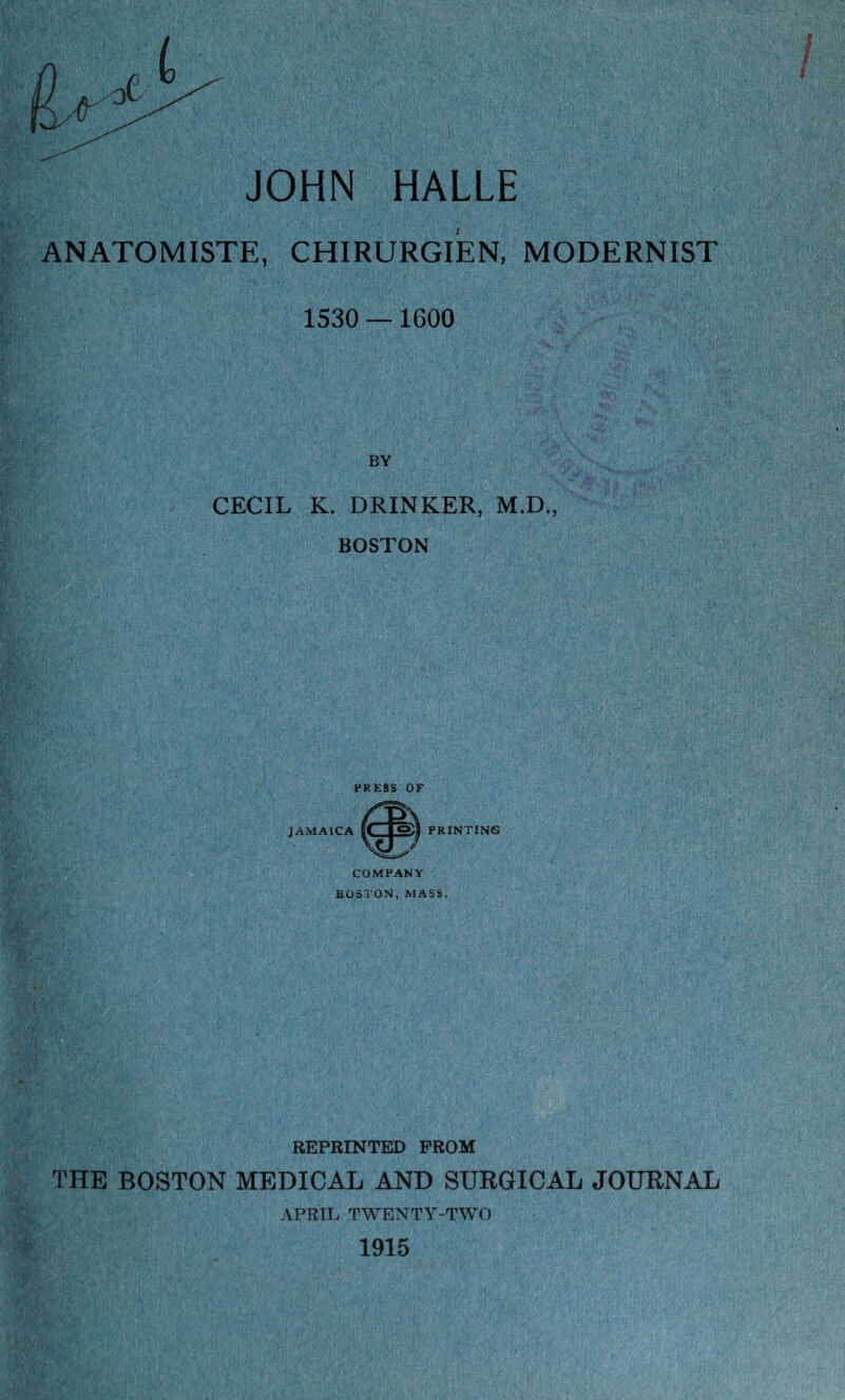 JOHN HALLE ANATOMISTE, CHIRURGIEN, MODERNIST 1530 — 1G00 BY CECIL K. DRINKER, M.D., BOSTON PRESS OF JAMAICA PRINTING COMPANY BOSTON, MASS, REPRINTED FROM THE BOSTON MEDICAL AND SURGICAL JOURNAL APRIL TWENTY-TWO 1915