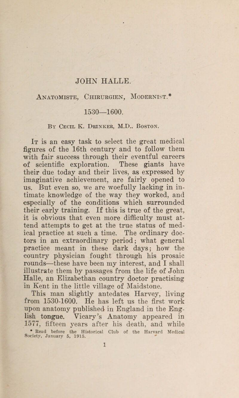 Anatomiste, Chirurgien, Modernist.* 1530—1600. By Cecil K. Drinker, M.D.. Boston. It is an easy task to select the great medical figures of the 16th century and to follow them with fair success through their eventful careers of scientific exploration. These giants have their due today and their lives, as expressed by imaginative achievement, are fairly opened to us. But even so, we are woefully lacking in in¬ timate knowledge of the way they worked, and especially of the conditions which surrounded their early training. If this is true of the great, it is obvious that even more difficulty must at¬ tend attempts to get at the true status of med¬ ical practice at such a time. The ordinary doc¬ tors in an extraordinary period; what general practice meant in these dark days; how the country physician fought through his prosaic rounds—these have been my interest, and I shall illustrate them by passages from the life of John Halle, an Elizabethan country doctor practising in Kent in the little village of Maidstone. This man slightly antedates Harvey, living from 1530-1600. He has left us the first work upon anatomy published in England in the Eng¬ lish tongue. Vicary’s Anatomy appeared in 1577, fifteen years after his death, and while * Read before the Historical Club of the Harvard Medical Society, January 5, 1915. 