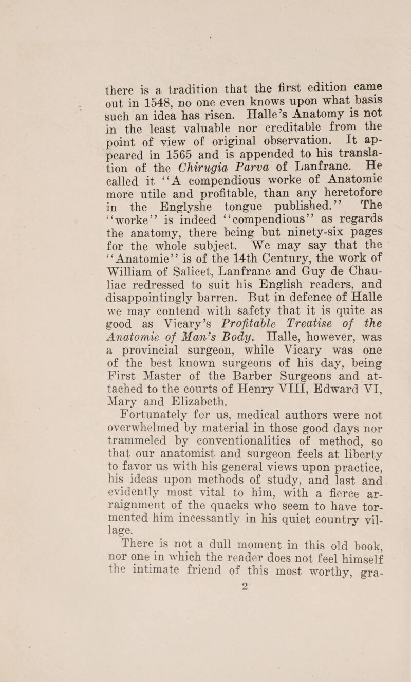 there is a tradition that the first edition came ont in 1548, no one even knows upon what basis such an idea has risen. Halle’s Anatomy is not in the least valuable nor creditable from the point of view of original observation. It ap¬ peared in 1565 and is appended to his transla¬ tion of the Chimtgia Parva of Lanfranc. He called it “A compendious worke of Anatomie more utile and profitable, than any heretofore in the Englyshe tongue published.” The '‘worke” is indeed “compendious” as regards the anatomy, there being but ninety-six pages for the whole subject. We may say that the ‘ ‘ Anatomie ” is of the 14th Century, the work of William of Salicet, Lanfranc and Guy de Chau- liac redressed to suit his English readers, and disappointingly barren. But in defence of Halle we may contend with safety that it is quite as good as Vicary’s Profitable Treatise of the Anatomie of Man’s Body. Halle, however, was a provincial surgeon, while Vicary was one of the best known surgeons of his day, being First Master of the Barber Surgeons and at¬ tached to the courts of Henry VIII, Edward VI, Mary and Elizabeth. Fortunately for us, medical authors were not overwhelmed by material in those good days nor trammeled by conventionalities of method, so that our anatomist and surgeon feels at liberty to favor us with his general views upon practice, his ideas upon methods of study, and last and evidently most vital to him, with a fierce ar¬ raignment of the quacks who seem to have tor¬ mented him incessantly in his quiet country vil¬ lage. There is not a dull moment in this old book, nor one in which the reader does not feel himself the intimate friend of this most worthy, gra-