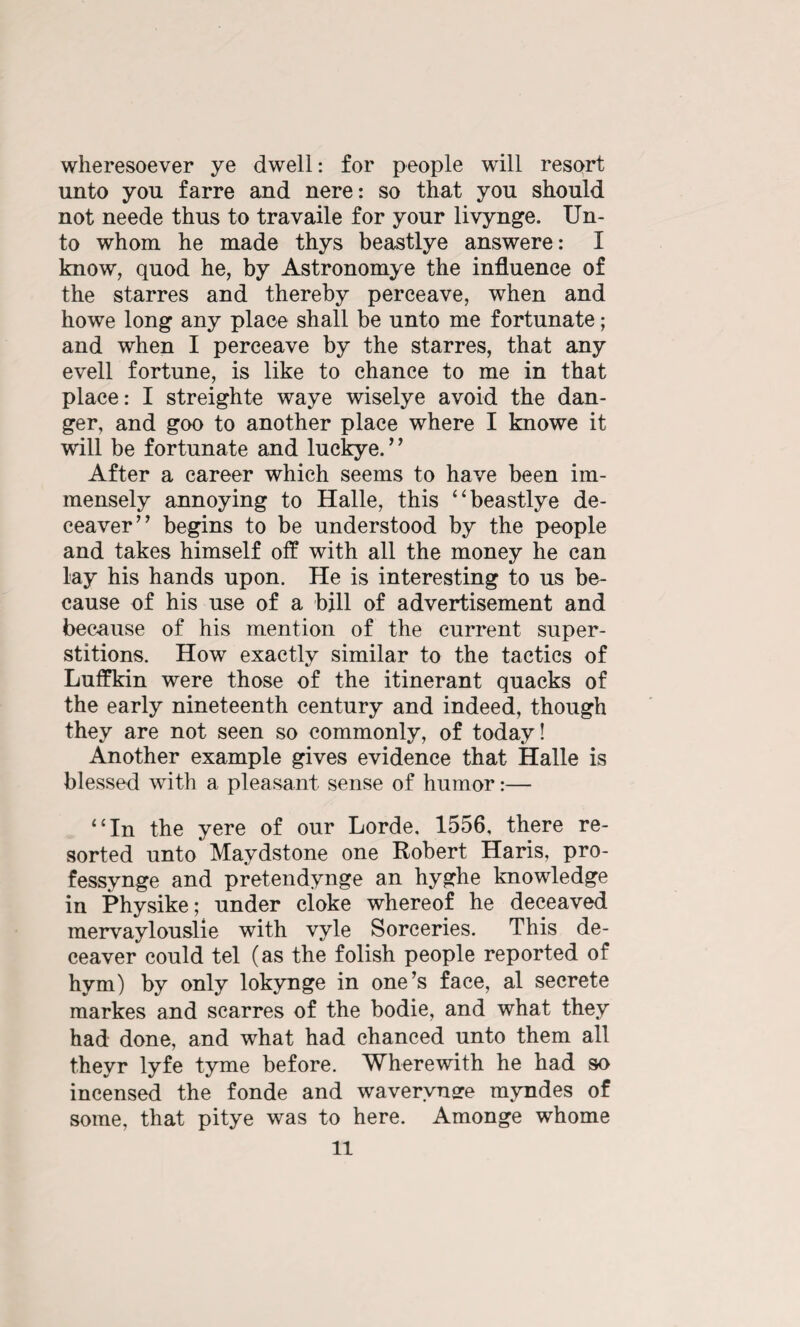 wheresoever ye dwell: for people will resort unto you farre and nere: so that you should not neede thus to travaile for your livynge. Un¬ to whom he made thys beastlye answerer I know, quod he, by Astronomye the influence of the starres and thereby perceave, when and howe long any place shall be unto me fortunate; and when I perceave by the starres, that any evell fortune, is like to chance to me in that place: I streighte waye wiselye avoid the dan¬ ger, and goo to another place where I knowe it will be fortunate and luckye.' ’ After a career which seems to have been im¬ mensely annoying to Halle, this “beastlye de- ceaver” begins to be understood by the people and takes himself off with all the money he can lay his hands upon. He is interesting to us be¬ cause of his use of a bill of advertisement and because of his mention of the current super¬ stitions. How exactly similar to the tactics of Luffkin were those of the itinerant quacks of the early nineteenth century and indeed, though they are not seen so commonly, of today! Another example gives evidence that Halle is blessed with a pleasant sense of humor:— “In the yere of our Lorde, 1556, there re¬ sorted unto Maydstone one Robert Haris, pro- fessynge and pretendynge an hyghe knowledge in Physike; under cioke whereof he deceaved mervaylouslie with vyle Sorceries. This de- ceaver could tel (as the folish people reported of hym) by only lokynge in one’s face, al secrete markes and scarres of the bodie, and what they had done, and what had chanced unto them all theyr lyfe tyme before. Wherewith he had so incensed the fonde and wavervnsre mvndes of some, that pitye was to here. Amonge whome
