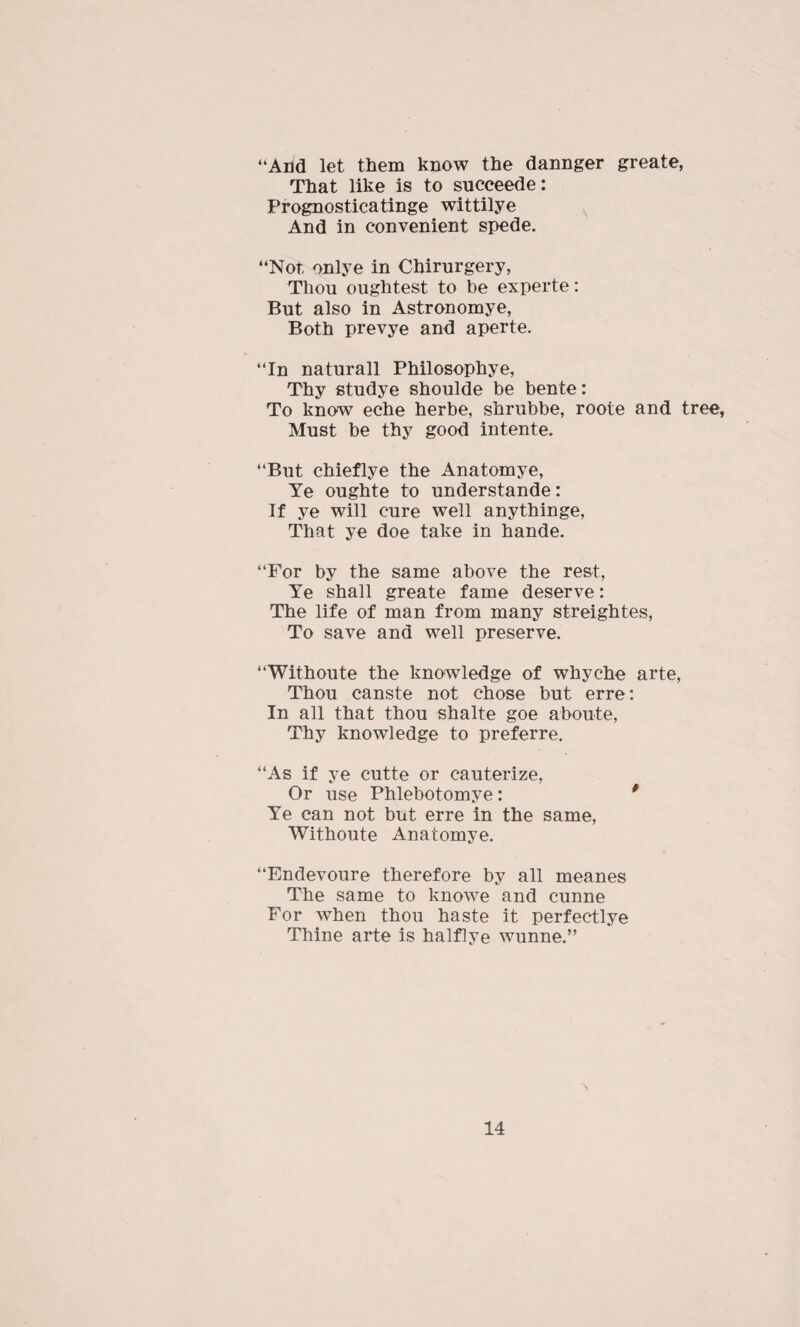 “And let them know the dannger greate, That like is to succeede: Prognosticatinge wittilye And in convenient spede. “Nor, onlye in Cbirurgery, Thou oughtest to be experte: But also in Astronomye, Both prevye and aperte. “In naturall Philosophye, Thy studye shoulde be bente: To know eche herbe, shrubbe, roote and tree, Must be thy good intente. “But chieflye the Anatomye, Ye oughte to understande: If ye will cure well anythinge, That ye doe take in hande. “For by the same above the rest, Ye shall greate fame deserve: The life of man from many streightes, To save and well preserve. “Withoute the knowledge of whyche arte, Thou canste not chose but erre: In all that thou shalte goe aboute, Thy knowledge to preferre. “As if ye cutte or cauterize, Or use Phlebotomye: * Ye can not but erre in the same, Withoute Anatomye. “Endevoure therefore by all meanes The same to knowe and cunne For when thou haste it perfectlye Thine arte is halflye wunne.”