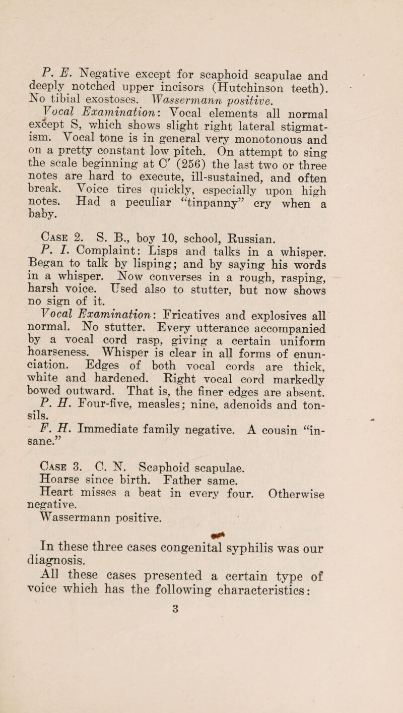 P. E. Negative except for scaphoid scapulae and deeply notched upper incisors (Hutchinson teeth). Ao tibial exostoses. Wassermann positive. Vocal Examination: Vocal elements all normal except S, which shows slight right lateral stigmat- ism. Vocal tone is in general very monotonous and on a pretty constant low pitch. On attempt to sing the scale beginning at C' (256) the last two or three notes are^ hard to execute, ill-sustained, and often break. Voice tires quickly, especially upon high notes. Had a peculiar “tinpanny” cry when a baby. Case 2. S. B., boy 10, school, Russian. P. 1. Complaint: Lisps and talks in a whisper. Began to talk by lisping; and by saying his words in a whisper. Now converses in a rough, rasping, harsh voice. Used also to stutter, but now shows no sign of it. Vocal Examination: Fricatives and explosives all normal. No stutter. Every utterance accompanied by a vocal cord rasp, giving a certain uniform hoarseness. Whisper is clear in all forms of enun¬ ciation. Edges of both vocal cords are thick, white and hardened. Right vocal cord markedly bowed outward. That is, the finer edges are absent. P. H. Four-five, measles; nine, adenoids and ton¬ sils. F. H. Immediate family negative. A cousin “in¬ sane.” Case 3. C. N. Scaphoid scapulae. Hoarse since birth. Father same. Heart misses a beat in every four. Otherwise negative. Wassermann positive. In these three cases congenital syphilis was our diagnosis. All these cases presented a certain type of voice which has the following characteristics: