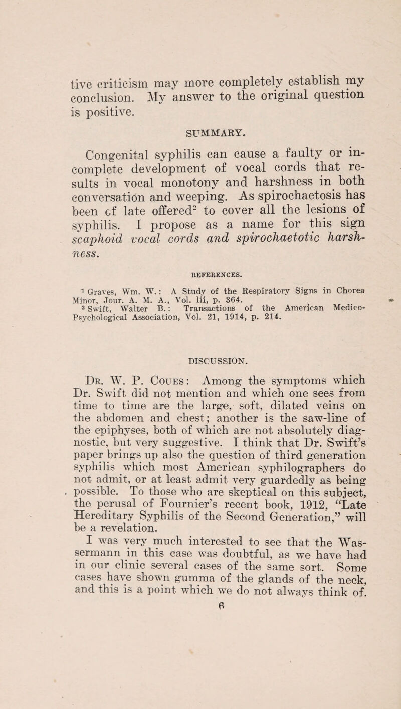 live criticism may more completely establish my conclusion. My answer to the original question is positive. SUMMARY. Congenital syphilis can cause a faulty or in¬ complete development of vocal cords that re¬ sults in vocal monotony and harshness in both conversation and weeping. As spiroehaetosis has been of late offered2 to cover all the lesions of syphilis. I propose as a name for this sign scaphoid vocal cords and spirochaetotic harsh¬ ness. REFERENCES. 1 Graves, Wm. W.: A Study of the Respiratory Signs in Chorea Minor, Jour. A. M. A., Vol. lii, p. 364. 2 Swift, Walter B.: Transactions of the American Medico- Psychological Association, Vol. 21, 1914, p. 214. DISCUSSION. Dr. W. P. Coues : Among the symptoms which Dr. Swift did not mention and which one sees from time to time are the large, soft, dilated veins on the abdomen and chest; another is the saw-line of the epiphyses, both of which are not absolutely diag¬ nostic, but very suggestive. I think that Dr. Swift’s paper brings up also the question of third generation syphilis which most American syphilographers do not admit, or at least admit very guardedly as being possible. To those who are skeptical on this subject, the perusal of Fournier’s recent book, 1912, “Late Hereditary Syphilis of the Second Generation,” will be a revelation. I was very much interested to see that the Was- sermann in this case was doubtful, as we have had in our clinic several cases of the same sort. Some cases have shown gumma of the glands of the neck, and this is a point which we do not always think of.