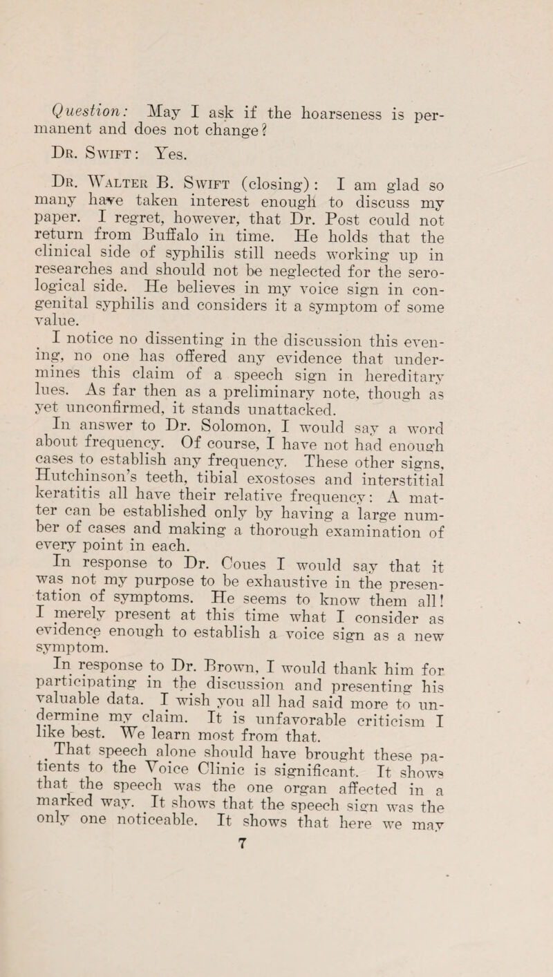 Question: May I ask if the hoarseness is per¬ manent and does not change ? Dr. Swift: Yes. Dr. Walter B. Swift (closing): I am glad so many have taken interest enough to discuss my paper. I regret, however, that Dr. Post could not return from Buffalo in time. He holds that the clinical side of syphilis still needs working up in researches and should not be neglected for the sero¬ logical side. He believes in my voice sign in con¬ genital syphilis and considers it a symptom of some value. I notice no dissenting in the discussion this even¬ ing, no one has offered any evidence that under¬ mines this claim of a speech sign in hereditary lues. As far then as a preliminary note, though as yet unconfirmed, it stands unattacked. In answer to Dr. Solomon, I would say a word about frequency. Of course, I have not had enough cases to establish any frequency. These other signs, Hutchinson’s teeth, tibial exostoses and interstitial keratitis all have their relative frequency: A mat¬ ter can be established only by having a large num¬ ber of cases and making a thorough examination of every point in each. In response to Dr. Cones I would say that it was not my purpose to be exhaustive in the presen¬ tation of symptoms. He seems to know them all! I merely present at this time what I consider as evidence enough to establish a voice sign as a new symptom. In response to Dr. Brown, I would thank him for participating in the discussion and presenting his valuable data. I wish you all had said more to un¬ dermine my claim. It is unfavorable criticism I like best. We learn most from that. . That speech alone should have brought these pa¬ tients to the Voice Clinic is significant. It shows that the speech was the one organ affected in a marked way. It shows that the speech sign was the only one noticeable. It shows that here we may