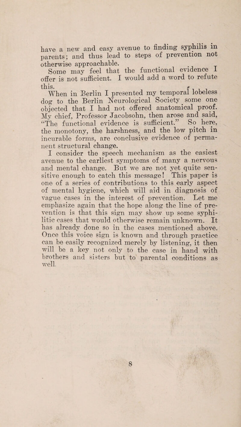 have a new and easy avenue to finding syphilis in parents; and thus lead to steps of prevention not otherwise approachable. Some may feel that the functional evidence 1 offer is not sufficient. I would add a word to refute this. * When in Berlin I presented my temporal lobeless dog to the Berlin Neurological Society. some one objected that I had not offered anatomical proof. My chief, Professor Jacobsohn, then arose and said, “The functional evidence is sufficient.” So here, the monotony, the harshness, and the low pitch in incurable forms, are conclusive evidence of perma¬ nent structural change. I consider the speech mechanism as the easiest avenue to the earliest symptoms of many a nervous and mental change. But we are not yet quite sen¬ sitive enough to catch this message! This paper is one of a series of contributions to this early aspect of mental hygiene, which will aid in diagnosis of vague cases in the interest of prevention. Let me emphasize again that the hope along the line of pre¬ vention is that this sign may show up some syphi¬ litic cases that would otherwise remain unknown. It has already done so in the cases mentioned above. Once this voice sign is known and through practice can be easily recognized merely by listening, it then will be a key not only to the case in hand with brothers and sisters but to parental conditions as well.