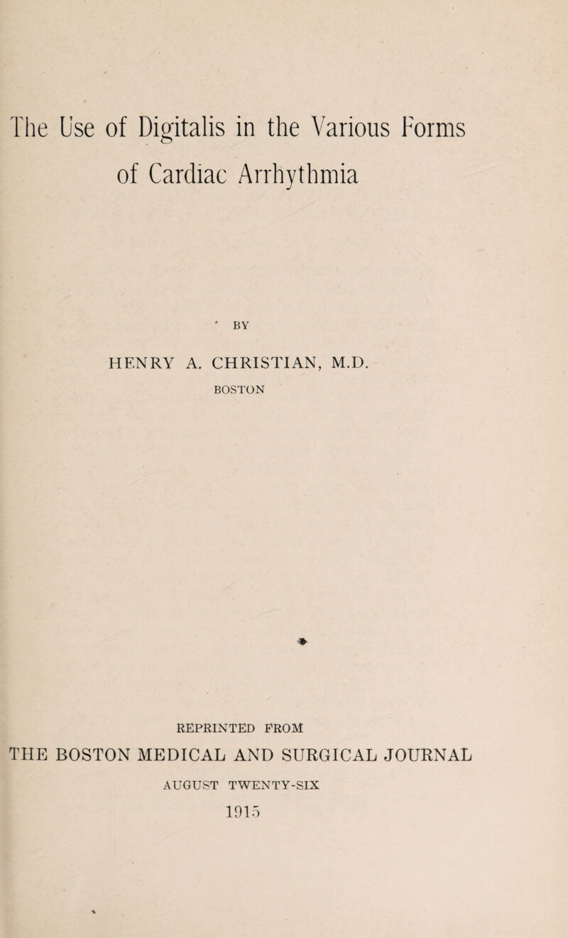 The Use of Digitalis in the Various Forms of Cardiac Arrhythmia ' BY HENRY A. CHRISTIAN, M.D. BOSTON REPRINTED FROM THE BOSTON MEDICAL AND SURGICAL JOURNAL AUGUST TWENTY-SIX 1915 *