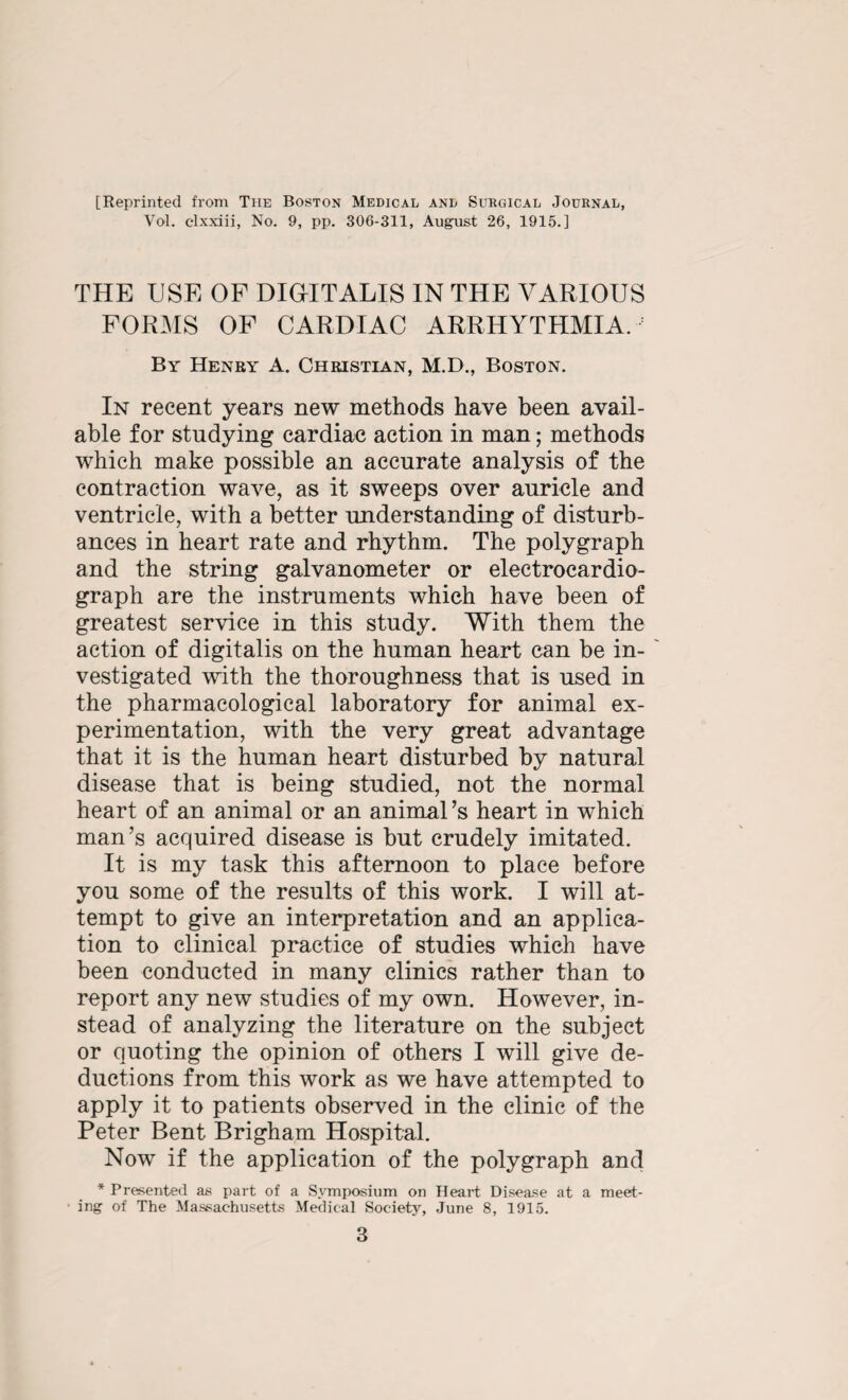 [Reprinted from The Boston Medical and Surgical Journal, Vol. elxxiii, No. 9, pp. 306-311, August 26, 1915.] THE USE OF DIGITALIS IN THE VARIOUS FORMS OF CARDIAC ARRHYTHMIA. By Henry A. Christian, M.D., Boston. In recent years new methods have been avail¬ able for studying cardiac action in man; methods which make possible an accurate analysis of the contraction wave, as it sweeps over auricle and ventricle, with a better understanding of disturb¬ ances in heart rate and rhythm. The polygraph and the string galvanometer or electrocardio¬ graph are the instruments which have been of greatest service in this study. With them the action of digitalis on the human heart can be in¬ vestigated with the thoroughness that is used in the pharmacological laboratory for animal ex¬ perimentation, with the very great advantage that it is the human heart disturbed by natural disease that is being studied, not the normal heart of an animal or an animal’s heart in which man’s acquired disease is but crudely imitated. It is my task this afternoon to place before you some of the results of this work. I will at¬ tempt to give an interpretation and an applica¬ tion to clinical practice of studies which have been conducted in many clinics rather than to report any new studies of my own. However, in¬ stead of analyzing the literature on the subject or quoting the opinion of others I will give de¬ ductions from this work as we have attempted to apply it to patients observed in the clinic of the Peter Bent Brigham Hospital. Now if the application of the polygraph and * Presented as part of a Symposium on Heart Disease at a meet- ■ ing of The Massachusetts Medical Society, June 8, 1915.