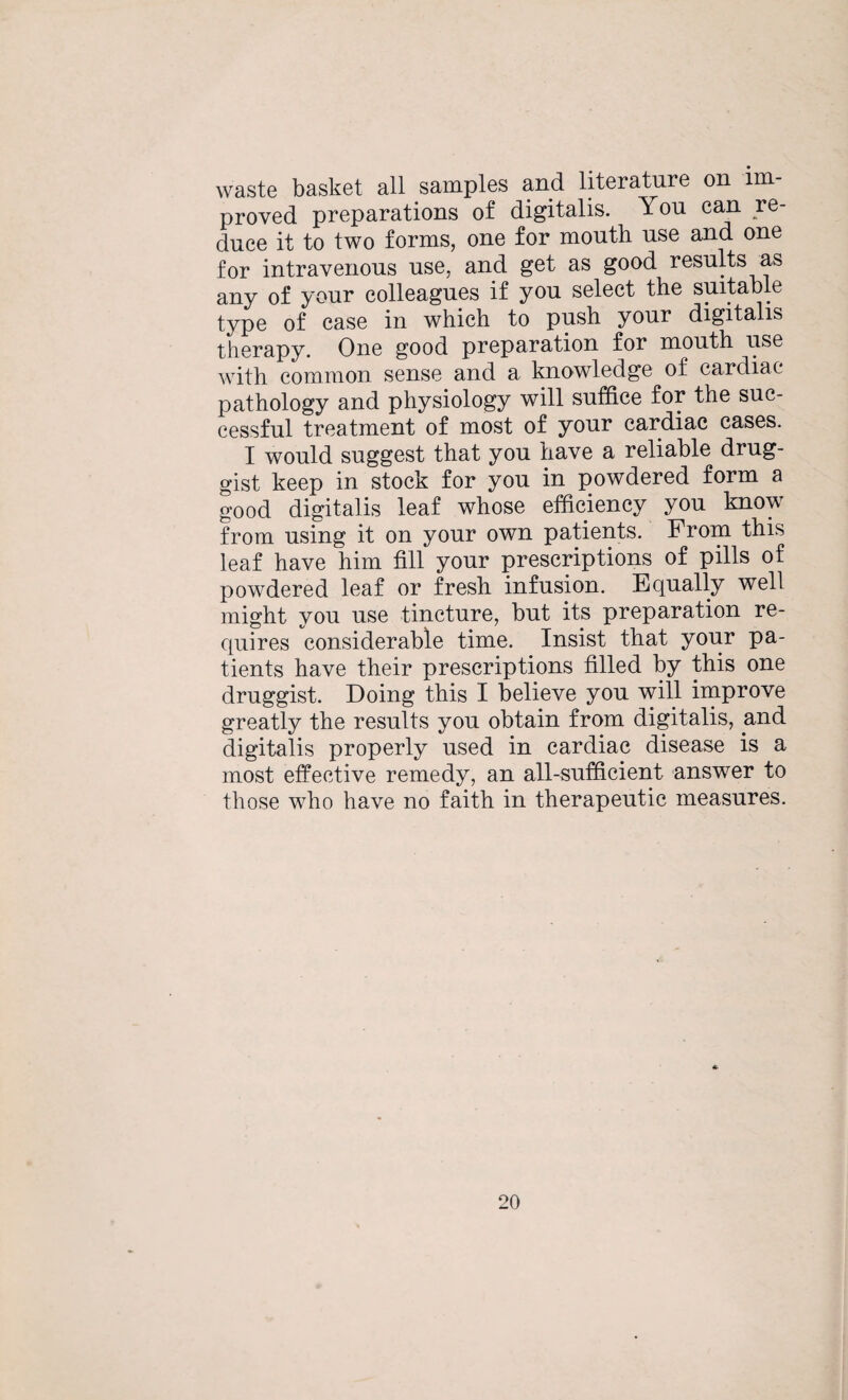 waste basket all samples and literature on im¬ proved preparations of digitalis. You can re¬ duce it to two forms, one for mouth use and one for intravenous use, and get as good results as any of your colleagues if you select the suitable type of case in which to push your digitalis therapy. One good preparation for mouth use with common sense and a knowledge of cardiac pathology and physiology will suffice for the suc¬ cessful treatment of most of your cardiac cases. I would suggest that you have a reliable drug¬ gist keep in stock for you in powdered form a good digitalis leaf whose efficiency you know from using it on your own patients. From this leaf have him fill your prescriptions of pills of powdered leaf or fresh infusion. Equally well might you use tincture, but its preparation re¬ quires considerable time. Insist that your pa¬ tients have their prescriptions filled by this one druggist. Doing this I believe you will improve greatly the results you obtain from digitalis, and digitalis properly used in cardiac disease is a most effective remedy, an all-sufficient answer to those who have no faith in therapeutic measures.