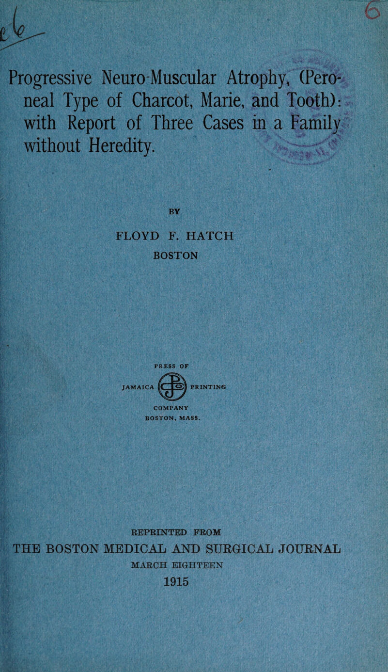 Progressive Neuro Muscular Atrophy, (Pero¬ neal Type of Charcot, Marie, and Tooth): with Report of Three Cases in a Family without Heredity. FLOYD F. HATCH BOSTON PRINTING COMPANY BOSTON, MASS. REPRINTED FROM THE BOSTON MEDICAL AND SURGICAL JOURNAL MARCH EIGHTEEN 1915