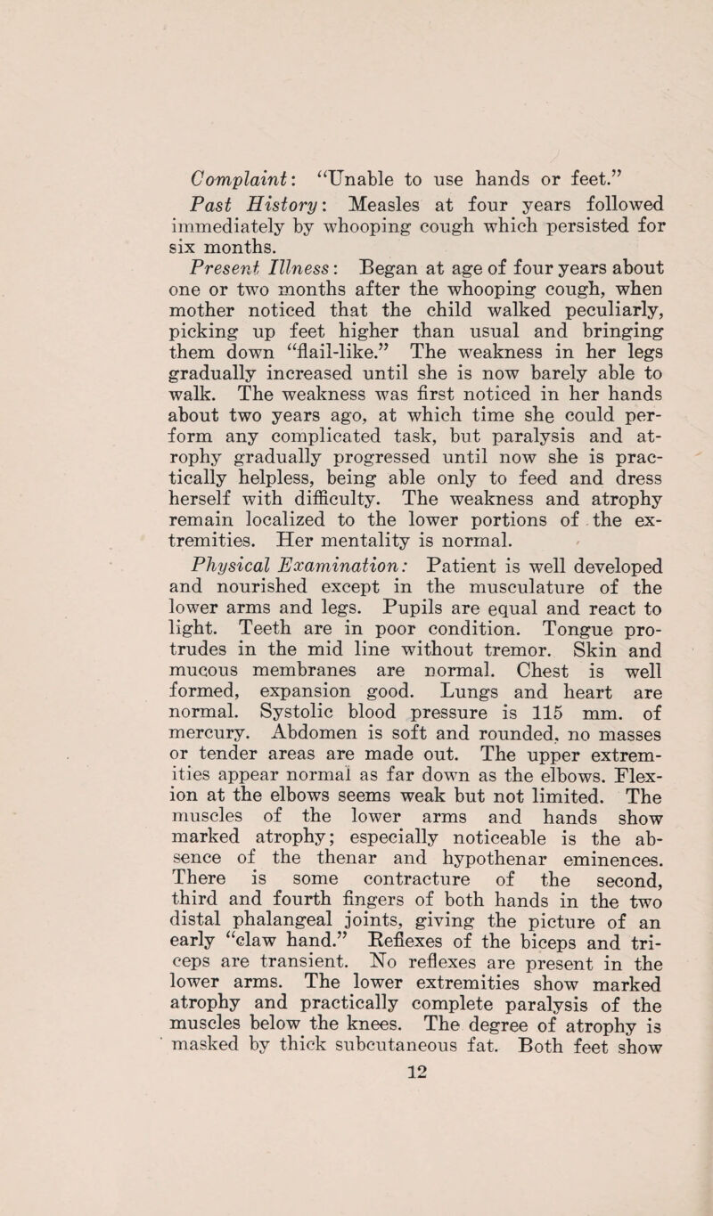 Complaint: “Unable to use hands or feet.” Past History: Measles at four years followed immediately by whooping cough which persisted for six months. Present Illness: Began at age of four years about one or two months after the whooping cough, when mother noticed that the child walked peculiarly, picking up feet higher than usual and bringing them down “flail-like.” The weakness in her legs gradually increased until she is now barely able to walk. The weakness was first noticed in her hands about two years ago, at which time she could per¬ form any complicated task, but paralysis and at¬ rophy gradually progressed until now she is prac¬ tically helpless, being able only to feed and dress herself with difficulty. The weakness and atrophy remain localized to the lower portions of the ex¬ tremities. Her mentality is normal. Physical Examination: Patient is well developed and nourished except in the musculature of the lower arms and legs. Pupils are equal and react to light. Teeth are in poor condition. Tongue pro¬ trudes in the mid line without tremor. Skin and mucous membranes are normal. Chest is well formed, expansion good. Lungs and heart are normal. Systolic blood pressure is 115 mm. of mercury. Abdomen is soft and rounded, no masses or tender areas are made out. The upper extrem¬ ities appear normal as far down as the elbows. Flex¬ ion at the elbows seems weak but not limited. The muscles of the lower arms and hands show marked atrophy; especially noticeable is the ab¬ sence of the thenar and hypothenar eminences. There is some contracture of the second, third and fourth fingers of both hands in the two distal phalangeal joints, giving the picture of an early “claw hand.” Reflexes of the biceps and tri¬ ceps are transient. No reflexes are present in the lower arms. The lower extremities show marked atrophy and practically complete paralysis of the muscles below the knees. The degree of atrophy is masked by thick subcutaneous fat. Both feet show