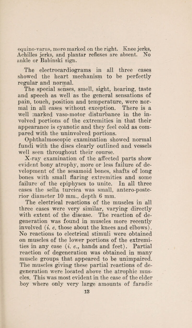 equino-varus, more marked on the right. Knee jerks, Achilles jerks, and plantar reflexes are absent. No ankle or Babinski sign. The electrocardiograms in all three cases showed the heart mechanism to be perfectly regular and normal. The special senses, smell, sight, hearing, taste and speech as well as the general sensations of pain, touch, position and temperature, were nor¬ mal in all cases without exception. There is a well marked vaso-motor disturbance in the in¬ volved portions of the extremities in that their appearance is cyanotic and they feel cold as com¬ pared with the uninvolved portions. Ophthalmoscopic examination showed normal fundi with the discs clearly outlined and vessels well seen throughout their course. X-ray examination of the affected parts show evident bony atrophy, more or less failure of de¬ velopment of the sesamoid bones, shafts of long bones with small flaring extremities and some failure of the epiphyses to unite. In all three cases the sella turcica was small, antero-poste- rior diameter 10 mm., depth 6 mm. The electrical reactions of the muscles in all three cases were very similar, varying directly with extent of the disease. The reaction of de¬ generation was found in muscles more recently involved {i. e. those about the knees and elbows). No reactions to electrical stimuli were obtained on muscles of the lower portions of the extremi¬ ties in any case (i. e., hands and feet). Partial reaction of degeneration was obtained in many muscle groups that appeared to be unimpaired. The muscles giving these partial reactions of de¬ generation were located above the atrophic mus¬ cles. This was most evident in the case of the elder boy where only very large amounts of faradic