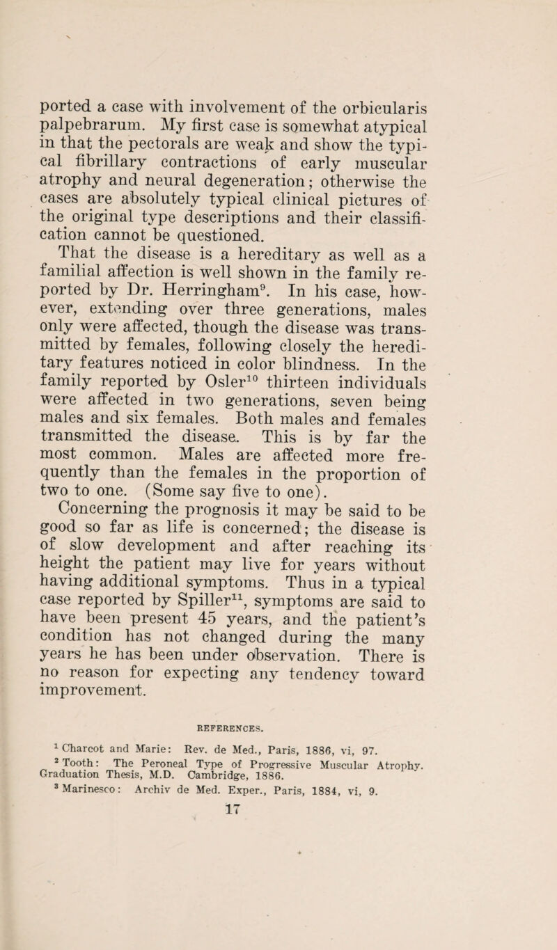 ported a ease with involvement of the orbicularis palpebrarum. My first case is somewhat atypical in that the pectorals are weak and show the typi¬ cal fibrillary contractions of early muscular atrophy and neural degeneration; otherwise the cases are absolutely typical clinical pictures of the original type descriptions and their classifi¬ cation cannot be questioned. That the disease is a hereditary as well as a familial affection is well shown in the family re¬ ported by Dr. Herringham9. In his case, how¬ ever, extending over three generations, males only were affected, though the disease was trans¬ mitted by females, following closely the heredi¬ tary features noticed in color blindness. In the family reported by Osier10 thirteen individuals were affected in two generations, seven being males and six females. Both males and females transmitted the disease. This is by far the most common. Males are affected more fre¬ quently than the females in the proportion of two to one. (Some say five to one). Concerning the prognosis it may be said to be good so far as life is concerned; the disease is of. slow development and after reaching its height the patient may live for years without having additional symptoms. Thus in a typical case reported by Spiller11, symptoms are said to have, been present 45 years, and the patient’s condition has not changed during the many years he has been under observation. There is no reason for expecting any tendency toward improvement. REFERENCES. 1 Charcot and Marie: Rev. de Med., Paris, 1886, vi, 97. -Tooth: The Peroneal Type of Progressive Muscular Atrophy. Graduation Thesis, M.D. Cambridge, 1886.