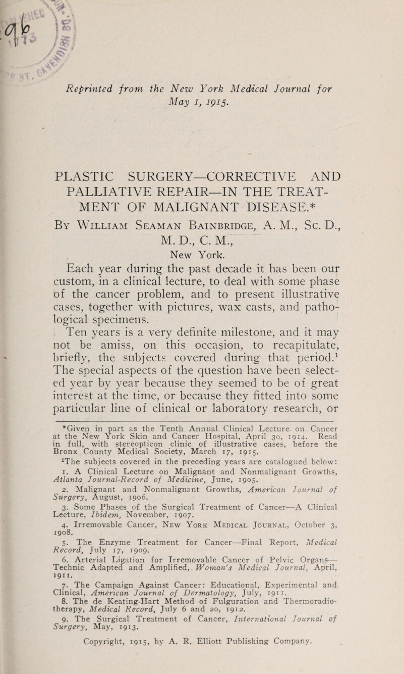 Reprinted from the New York Medical Journal for May I, 1915. PLASTIC SURGERY—CORRECTIVE AND PALLIATIVE REPAIR—IN THE TREAT¬ MENT OF MALIGNANT DISEASE.* By William Seaman Bainbridge, A. M., Sc. D., M. D., C. M., New York. Each year during the past decade it has been our custom, in a clinical lecture, to deal with some phase of the cancer problem, and to present illustrative cases, together with pictures, wax casts, and patho¬ logical specimens. . Ten years is a very definite milestone, and it may not be amiss, on this occasion, to recapitulate, briefiy, the subjects covered during that period.^ The special aspects of the question have been select¬ ed year by year because they seemed to be of great interest at the time, or because they fitted into some particular line of clinical or laboratory research, or *Given in part as the Tenth Annual Clinical Lecture, on Cancer at the New York Skin and Cancer Hospital, April 30, 1914. Read in full, with stereopticon clinic of illustrative cases, before the Bronx County Medical Society, March 17, 1915. ^The subjects covered in the preceding years are catalogued below: 1. A Clinical Lecture on Malignant and Nonmalignant Growths, Atlanta Journal-Record of Medicine, June, 1905. 2. Malignant and Nonmalignant Growths, American Journal of Surgery, August, 1906. 3. Some Phases of the Surgical Treatment of Cancer—A Clinical Lecture, Ibidem, November, 1907. 4. Irremovable Cancer, New York Medical Journal, October 3, 1908. 5. The Enzyme Treatment for Cancer—Final Report, Medical Record, July 17, 1909. 6. Arterial Ligation for Irremovable Cancer of Pelvic Organs—• Technic Adapted and Amplified,. Woman’s Medical Journal, April, 1911. 7. The Campaign Against Cancer: Educational, Experimental and Clinical, American Journal of Dermatology, July, 1911. 8. The de Keating-Hart Method of Fulguration and Thermoradio¬ therapy, Medical Record, July 6 and 20, 1912. 9. The Surgical Treatment of Cancer, International Journal of Surgery, May, 1913. Copyright, 1915, by A. R. Elliott Publishing Company.