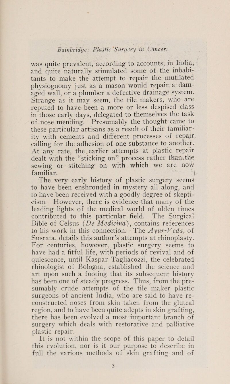 was quite prevalent, according to accounts, in India, and quite naturally stimulated some of the inhabi¬ tants to make the attempt to repair the mutilated physiognomy just as a mason would repair a dam¬ aged wall, or a plumber a defective drainage system. Strange as it may seem, the tile makers, who are reputed to have been a more or less despised class in those early days, delegated to themselves the task of nose mending. Presumably the thought came to these particular artisans as a result of their familiar¬ ity with cements and different processes of repair, calling for the adhesion of one substance to another. At any rate, the. earlier attempts at plastic repair dealt with the “sticking on” process rather than.the sewing or stitching on with which we are now familiar. j The very early history of plastic surgery seems to have been enshrouded in mystery all along, and to have been received with a goodly degree of skepti¬ cism. However, there is evidence that many of the leading lights of the medical world of olden times contributed to this particular field. The Surgical Bible of Celsus {De Medicina), contains references to his work in this connection. The Ayur-Veda, of Susrata, details this author’s attempts at rhinoplasty. For centuries, however, plastic surgery seems to have had a fitful life, with periods of revival and of quiescence, until Kaspar Tagliacozzi, the celebrated rhinologist of Bologna, established the science and art upon such a footing that its subsequent history has been one of steady progress. Thus, from the pre¬ sumably crude attempts of the tile maker plastic surgeons of ancient India, who are said to have re¬ constructed noses from skin taken from the gluteal region, and to have been quite adepts in skin grafting, there has been evolved a most important branch of surgery which deals with restorative and palliative plastic repair. It is not within the scope of this paper to detail this evolution, nor is it our purpose to describe in full the various methods of skin grafting and of