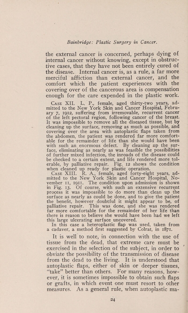 the external cancer is concerned, perhaps dying of internal cancer without knowing, except in obstruc¬ tive cases, that they have not been entirely cured of the disease. Internal cancer is, as a rule, a far more merciful affliction than external cancer, and the comfort which the patient experiences with the covering over of the cancerous area is compensation enough for the care expended in the plastic work. Case XII. L. P., female, aged thirty-two years, ad¬ mitted to the New York Skin and Cancer Hospital, Febru¬ ary 7, 1912, suffering from irremovable, recurrent cancer of the left pectoral region, following cancer of the breast. It was impossible to remove all the diseased tissue, but by cleaning up the surface, removing as much as possible, and covering over the area with autoplastic flaps taken from the abdomen, the patient was rendered far more comfort¬ able for the remainder of life than she would have been with such an enormous defect. By cleaning up the^ sur¬ face, eliminating as nearly as was feasible the possibilities of further mixed infection, the inroads of the disease could be checked to a certain extent, and life rendered more tol¬ erable, by palliative repair. Fig. 12 shows the condition when cleaned up ready for plastic operation. Case XIII. R. A., female, aged forty-eight years, ad¬ mitted to the New York Skin and Cancer Hospital, No¬ vember II, 1911. The condition upon admission is shown in Fig. 13. Of course, with such an extensive recurrent process it was impossible to do more than clean up the surface as nearly as could be done, and to give the patient the benefit, however doubtful it might appear to be, of palliative repair. This was done, and she was rendered far more comfortable for the remainder of her life than there is reason to believe she would have been had we left this large ulcerating surface uncovered. In this case a heteroplastic flap was used, taken from a cadaver, a method first suggested by Colrat, in 1871. It is well to note, in connection with the use of tissue from the dead, that extreme care must be exercised in the selection of the subject, in order to obviate the possibility of the transmission of disease from the dead to the living. It is understood that autoplastic flaps, either of skin or deeper tissues, “take” better than others. For many reasons, how¬ ever, it is sometimes impossible to obtain such flaps or grafts, in which event one must resort to other measures. As a general rule, when autoplastic ma-