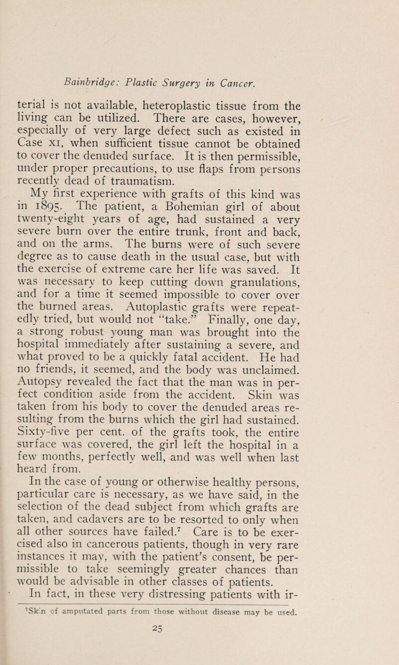 terial is not available, heteroplastic tissue from the living can be utilized. There are cases, however, especially of very large defect such as existed in Case XI, when sufficient tissue cannot be obtained to cover the denuded surface. It is then permissible, under proper precautions, to use flaps from persons recently dead of traumatism. My first experience with grafts of this kind was in 1895. The patient, a Bohemian girl of about twenty-eight years of age, had sustained a very severe burn over the entire trunk, front and back, and on the arms. The burns were of such severe degree as to cause death in the usual case, but with the exercise of extreme care her life was saved. It was necessary to keep cutting down granulations, and for a time it seemed impossible to cover over the burned areas. Autoplastic grafts were repeat¬ edly tried, but would not “take.” Finally, one day, a strong robust young man was brought into the hospital immediately after sustaining a severe, and what proved to be a quickly fatal accident. He had no friends, it seemed, and the body was unclaimed. Autopsy revealed the fact that the man was in per¬ fect condition aside from the accident. Skin was taken from his body to cover the denuded areas re¬ sulting from the burns which the girl had sustained. Sixty-five per cent, of the grafts took, the entire surface was covered, the girl left the hospital in a few months, perfectly well, and was well when last heard from. In the case of young or otherwise healthy persons, particular care is necessary, as we have said, in the selection of the dead subject from which grafts are taken, and cadavers are to be resorted to only when all other sources have failed.'^ Care is to be exer¬ cised also in cancerous patients, though in very rare instances it may, with the patient’s consent, be per¬ missible to take seemingly greater chances than would be advisable in other classes of patients. In fact, in these very distressing patients with ir- 'Skin of amputated parts from those without disease may be used.