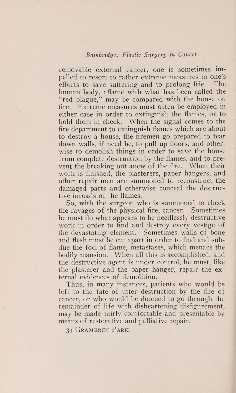 removable external cancer, one is sometimes im¬ pelled to resort to rather extreme measures in one’s efforts to save suffering and to prolong life. The human body, aflame with what has been called the “red plague,” may be compared with the house on fire. Extreme measures must often be employed in either case in order to extinguish the flames, or to hold them in check. When the signal comes to the fire department to extinguish flames which are about to destroy a house, the firemen go prepared to tear down walls, if need be, to pull up floors, and other¬ wise to demolish things in order to save the house from complete destruction by the flames, and to pre¬ vent the breaking out anew of the fire. When their work is finished, the plasterers, paper hangers, and other repair men are summoned to reconstruct the damaged parts and otherwise conceal the destruc¬ tive inroads of the flames. So, with the surgeon who is summoned to check the ravages of the physical fire, cancer. Sometimes he must do what appears to be needlessly destructive work in order to find and destroy every vestige of the devastating element. Sometimes walls of bone and flesh must be cut apart in order to find and sub¬ due the foci of flame, metastases, which menace the bodily mansion. When all this is accomplished, and the destructive agent is under control, he must, like the plasterer and the paper hanger, repair the ex¬ ternal evidences of demolition. Thus, in many instances, patients who would be left to the fate of utter destruction by the fire of cancer, or who would be doomed to go through the remainder of life with disheartening disfigurement, may be made fairly comfortable and presentable by means of restorative and palliative repair. 34 Gramercy Park.