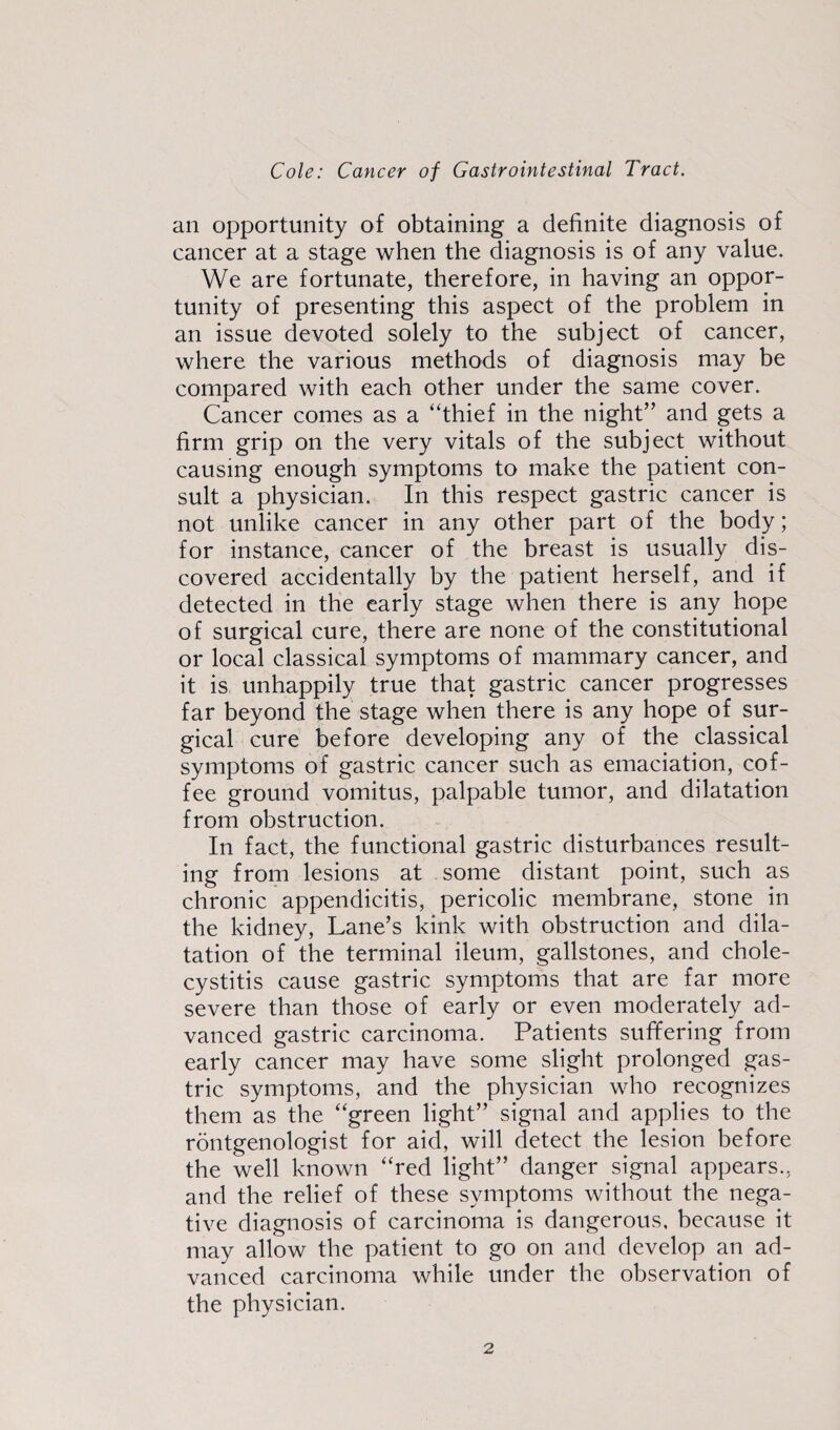 an opportunity of obtaining a definite diagnosis of cancer at a stage when the diagnosis is of any value. We are fortunate, therefore, in having an oppor¬ tunity of presenting this aspect of the problem in an issue devoted solely to the subject of cancer, where the various methods of diagnosis may be compared with each other under the same cover. Cancer comes as a “thief in the night” and gets a firm grip on the very vitals of the subject without causing enough symptoms to make the patient con¬ sult a physician. In this respect gastric cancer is not unlike cancer in any other part of the body; for instance, cancer of the breast is usually dis¬ covered accidentally by the patient herself, and if detected in the early stage when there is any hope of surgical cure, there are none of the constitutional or local classical symptoms of mammary cancer, and it is unhappily true that gastric cancer progresses far beyond the stage when there is any hope of sur¬ gical cure before developing any of the classical symptoms of gastric cancer such as emaciation, cof¬ fee ground vomitus, palpable tumor, and dilatation from obstruction. In fact, the functional gastric disturbances result¬ ing from lesions at some distant point, such as chronic appendicitis, pericolic membrane, stone in the kidney, Lane’s kink with obstruction and dila¬ tation of the terminal ileum, gallstones, and chole¬ cystitis cause gastric symptoms that are far more severe than those of early or even moderately ad¬ vanced gastric carcinoma. Patients suffering from early cancer may have some slight prolonged gas¬ tric symptoms, and the physician who recognizes them as the “green light” signal and applies to the rontgenologist for aid, will detect the lesion before the well known “red light” danger signal appears., and the relief of these symptoms without the nega¬ tive diagnosis of carcinoma is dangerous, because it may allow the patient to go on and develop an ad¬ vanced carcinoma while under the observation of the physician.