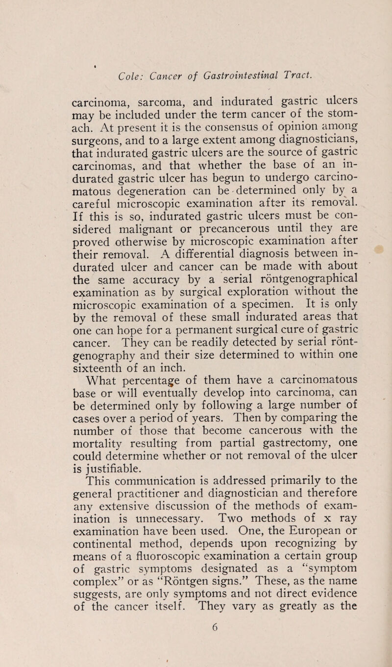 carcinoma, sarcoma, and indurated gastric ulcers may be included under the term cancer of the stom¬ ach. At present it is the consensus of opinion among surgeons, and to a large extent among diagnosticians, that indurated gastric ulcers are the source of gastric carcinomas, and that whether the base of an in¬ durated gastric ulcer has begun to undergo carcino¬ matous degeneration can be - determined only by a careful microscopic examination after its removal. If this is so, indurated gastric ulcers must be con¬ sidered malignant or precancerous until they are proved otherwise by microscopic examination after their removal. A differential diagnosis between in¬ durated ulcer and cancer can be made with about the same accuracy by a serial rontgenographical examination as by surgical exploration without the microscopic examination of a specimen. It is only by the removal of these small indurated areas that one can hope for a permanent surgical cure of gastric cancer. They can be readily detected by serial ront- genography and their size determined to within one sixteenth of an inch. What percentage of them have a carcinomatous base or will eventually develop into carcinoma, can be determined only by following a large number of cases over a period of years. Then by comparing the number of those that become cancerous with the mortality resulting from partial gastrectomy, one could determine whether or not removal of the ulcer is justifiable. This communication is addressed primarily to the general practitioner and diagnostician and therefore any extensive discussion of the methods of exam¬ ination is unnecessary. Two methods of x ray examination have been used. One, the European or continental method, depends upon recognizing by means of a fluoroscopic examination a certain group of gastric symptoms designated as a ‘‘symptom complex” or as “Rdntgen signs.” These, as the name suggests, are only symptoms and not direct evidence of the cancer itself. They vary as greatly as the