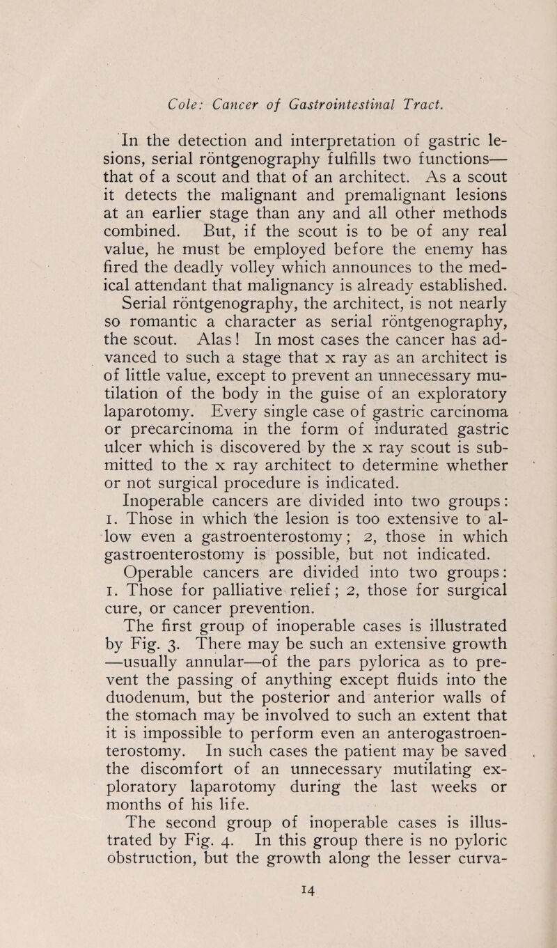 In the detection and interpretation of gastric le¬ sions, serial rontgenography fulfills two functions— that of a scout and that of an architect. As a scout it detects the malignant and premalignant lesions at an earlier stage than any and all other methods combined. But, if the scout is to be of any real value, he must be employed before the enemy has fired the deadly volley which announces to the med¬ ical attendant that malignancy is already established. Serial rontgenography, the architect, is not nearly so romantic a character as serial rontgenography, the scout. Alas! In most cases the cancer has ad¬ vanced to such a stage that x ray as an architect is of little value, except to prevent an unnecessary mu¬ tilation of the body in the guise of an exploratory laparotomy. Every single case of gastric carcinoma or precarcinoma in the form of indurated gastric ulcer which is discovered by the x ray scout is sub¬ mitted to the x ray architect to determine whether or not surgical procedure is indicated. Inoperable cancers are divided into two groups: i. Those in which the lesion is too extensive to al¬ low even a gastroenterostomy; 2, those in which gastroenterostomy is possible, but not indicated. Operable cancers are divided into two groups: i. Those for palliative relief; 2, those for surgical cure, or cancer prevention. The first group of inoperable cases is illustrated by Fig. 3. There may be such an extensive growth —usually annular—of the pars pylorica as to pre¬ vent the passing of anything except fluids into the duodenum, but the posterior and anterior walls of the stomach may be involved to such an extent that it is impossible to perform even an anterogastroen- terostomy. In such cases the patient may be saved the discomfort of an unnecessary mutilating ex¬ ploratory laparotomy during the last weeks or months of his life. The second group of inoperable cases is illus¬ trated by Fig. 4. In this group there is no pyloric obstruction, but the growth along the lesser curva-
