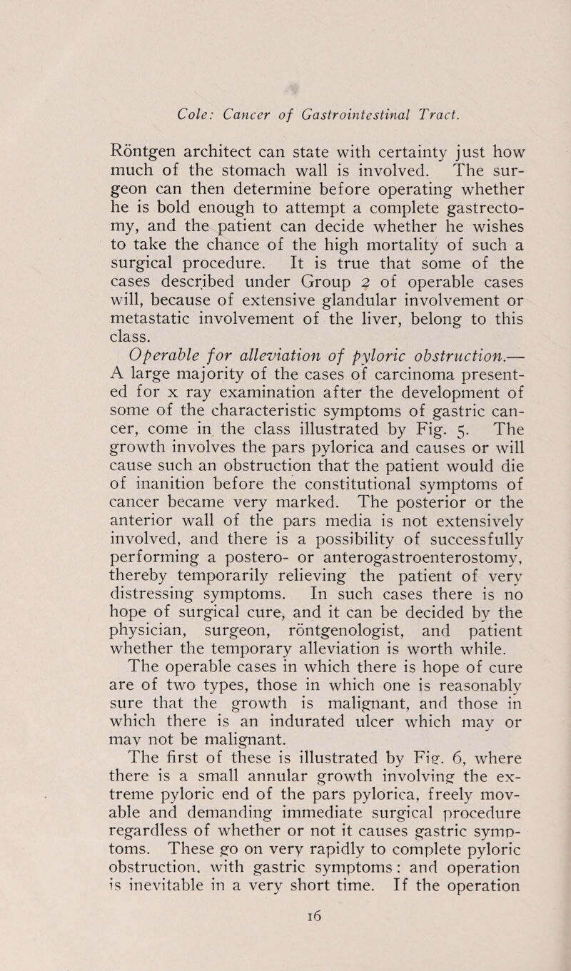 Rontgen architect can state with certainty just how much of the stomach wall is involved. The sur¬ geon can then determine before operating whether he is bold enough to attempt a complete gastrecto¬ my, and the patient can decide whether he wishes to take the chance of the high mortality of such a surgical procedure. It is true that some of the cases described under Group 2 of operable cases will, because of extensive glandular involvement or metastatic involvement of the liver, belong to this class. Operable for alleviation of pyloric obstruction.— A large majority of the cases of carcinoma present¬ ed for x ray examination after the development of some of the characteristic symptoms of gastric can¬ cer, come in the class illustrated by Fig. 5. The growth involves the pars pylorica and causes or will cause such an obstruction that the patient would die of inanition before the constitutional symptoms of cancer became very marked. The posterior or the anterior wall of the pars media is not extensively involved, and there is a possibility of successfully performing a postero- or anterogastroenterostomy, thereby temporarily relieving the patient of very distressing symptoms. In such cases there is no hope of surgical cure, and it can be decided by the physician, surgeon, rontgenologist, and patient whether the temporary alleviation is worth while. The operable cases in which there is hope of cure are of two types, those in which one is reasonably sure that the growth is malignant, and those in which there is an indurated ulcer which may or may not be malignant. The first of these is illustrated by Fie. 6, where there is a small annular growth involving the ex¬ treme pyloric end of the pars pylorica, freely mov¬ able and demanding immediate surgical procedure regardless of whether or not it causes gastric symp¬ toms. These go on very rapidly to complete pyloric obstruction, with gastric symptoms : and operation is inevitable in a very short time. If the operation