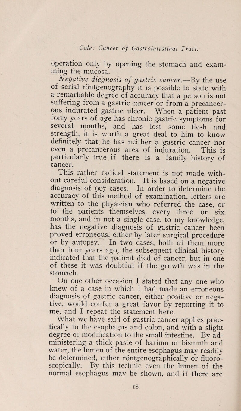 operation only by opening the stomach and exam¬ ining the mucosa. Negative diagnosis of gastric cancer.—By the use of serial rontgenography it is possible to state with a remarkable degree of accuracy that a person is not suffering from a gastric cancer or from a precancer- ous indurated gastric ulcer. When a patient past forty years of age has chronic gastric symptoms for several months, and has lost some flesh and strength, it is worth a great deal to him to know definitely that he has neither a gastric cancer nor even a precancerous area of induration. This is particularly true if there is a family history of cancer. This rather radical statement is not made with¬ out careful consideration. It is based on a negative diagnosis of 907 cases. In order to determine the accuracy of this method of examination, letters are written to the physician who referred the case, or to the patients themselves, every three or six months, and in not a single case, to my knowledge, has the negative diagnosis of gastric cancer been proved erroneous, either by later surgical procedure or by autopsy. In two cases, both of them more than four years ago, the subsequent clinical history indicated that the patient died of cancer, but in one of these it was doubtful if the growth was in the stomach. On one other occasion I stated that any one who knew of a case in which I had made an erroneous diagnosis of gastric cancer, either positive or nega¬ tive, would confer a great favor by reporting it to me, and I repeat the statement here. What we have said of gastric cancer applies prac¬ tically to the esophagus and colon, and with a slight degree of modification to the small intestine. By ad¬ ministering a thick paste of barium or bismuth and water, the lumen of the entire esophagus may readily be determined, either rontgenographically or fluoro- scopically. By this technic even the lumen of the normal esophagus may be shown, and if there are