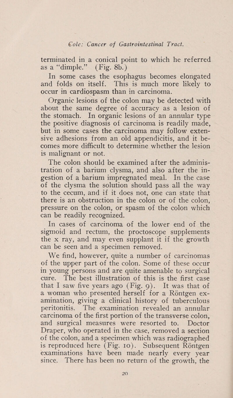 terminated in a conical point to which he referred as a “dimple.” (Fig. 8b.) In some cases the esophagus becomes elongated and folds on itself. This is much more likely to occur in cardiospasm than in carcinoma. Organic lesions of the colon may be detected with about the same degree of accuracy as a lesion of the stomach. In organic lesions of an annular type the positive diagnosis of carcinoma is readily made, but in some cases the carcinoma may follow exten¬ sive adhesions from an old appendicitis, and it be¬ comes more difficult to determine whether the lesion is malignant or not. The colon should be examined after the adminis¬ tration of a barium clysma, and also after the in¬ gestion of a barium impregnated meal. In the case of the clysma the solution should pass all the way to the cecum, and if it does not, one can state that there is an obstruction in the colon or of the colon, pressure on the colon, or spasm of the colon which can be readily recognized. In cases of carcinoma of the lower end of the sigmoid and rectum, the proctoscope supplements the x ray, and may even supplant it if the growth can be seen and a specimen removed. We find, however, quite a number of carcinomas of the upper part of the colon. Some of these occur in young persons and are quite amenable to surgical cure. The best illustration of this is the first case that I saw five years ago (Fig. 9). It was that of a woman who presented herself for a Rdntgen ex¬ amination, giving a clinical history of tuberculous peritonitis. The examination revealed an annular carcinoma of the first portion of the transverse colon, and surgical measures were resorted to. Doctor Draper, who operated in the case, removed a section of the colon, and a specimen which was radiographed is reproduced here (Fig. 10). Subsequent Rontgen examinations have been made nearly every year since. There has been no return of the growth, the